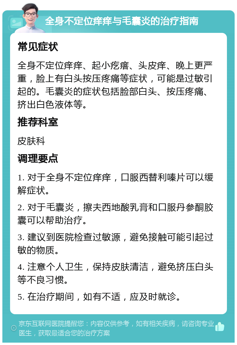 全身不定位痒痒与毛囊炎的治疗指南 常见症状 全身不定位痒痒、起小疙瘩、头皮痒、晚上更严重，脸上有白头按压疼痛等症状，可能是过敏引起的。毛囊炎的症状包括脸部白头、按压疼痛、挤出白色液体等。 推荐科室 皮肤科 调理要点 1. 对于全身不定位痒痒，口服西替利嗪片可以缓解症状。 2. 对于毛囊炎，擦夫西地酸乳膏和口服丹参酮胶囊可以帮助治疗。 3. 建议到医院检查过敏源，避免接触可能引起过敏的物质。 4. 注意个人卫生，保持皮肤清洁，避免挤压白头等不良习惯。 5. 在治疗期间，如有不适，应及时就诊。