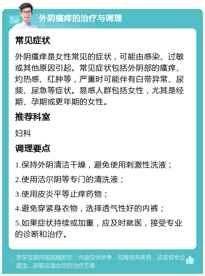 外阴瘙痒的治疗与调理 常见症状 外阴瘙痒是女性常见的症状，可能由感染、过敏或其他原因引起。常见症状包括外阴部的瘙痒、灼热感、红肿等，严重时可能伴有白带异常、尿频、尿急等症状。易感人群包括女性，尤其是经期、孕期或更年期的女性。 推荐科室 妇科 调理要点 1.保持外阴清洁干燥，避免使用刺激性洗液； 2.使用洁尔阴等专门的清洗液； 3.使用皮炎平等止痒药物； 4.避免穿紧身衣物，选择透气性好的内裤； 5.如果症状持续或加重，应及时就医，接受专业的诊断和治疗。