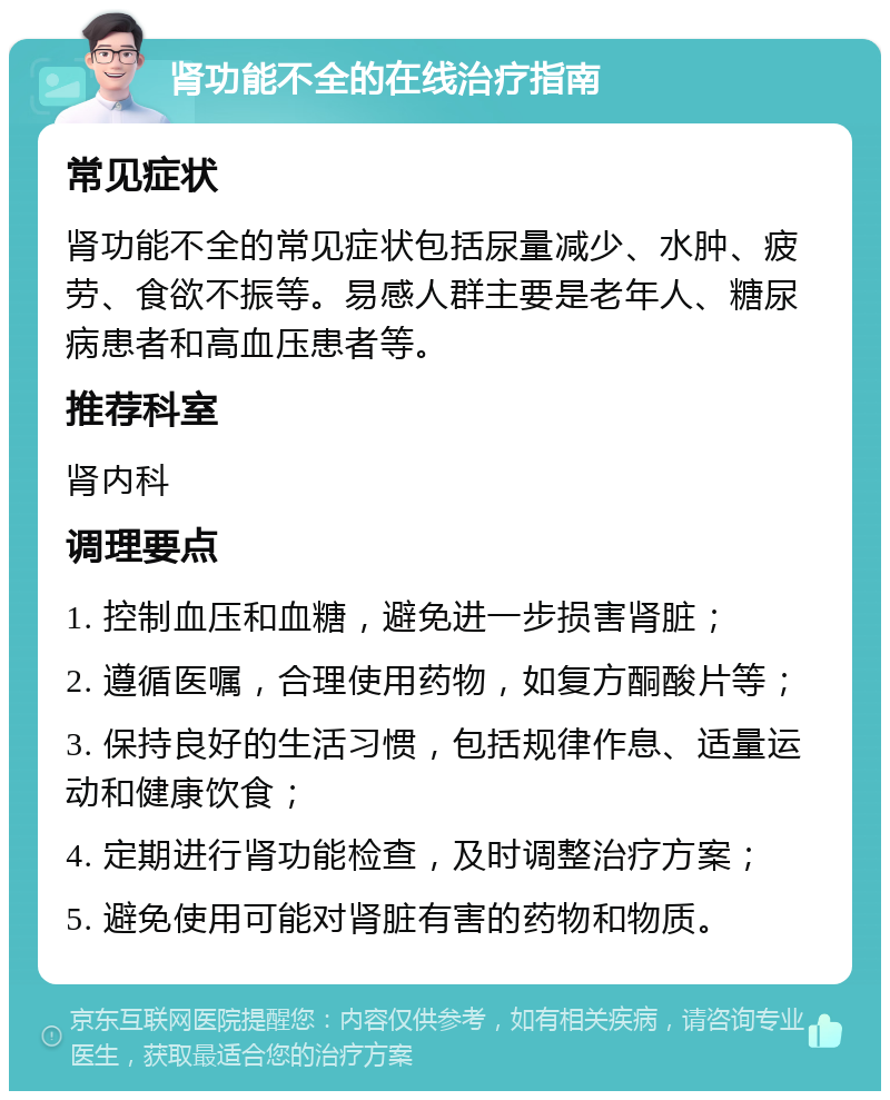 肾功能不全的在线治疗指南 常见症状 肾功能不全的常见症状包括尿量减少、水肿、疲劳、食欲不振等。易感人群主要是老年人、糖尿病患者和高血压患者等。 推荐科室 肾内科 调理要点 1. 控制血压和血糖，避免进一步损害肾脏； 2. 遵循医嘱，合理使用药物，如复方酮酸片等； 3. 保持良好的生活习惯，包括规律作息、适量运动和健康饮食； 4. 定期进行肾功能检查，及时调整治疗方案； 5. 避免使用可能对肾脏有害的药物和物质。