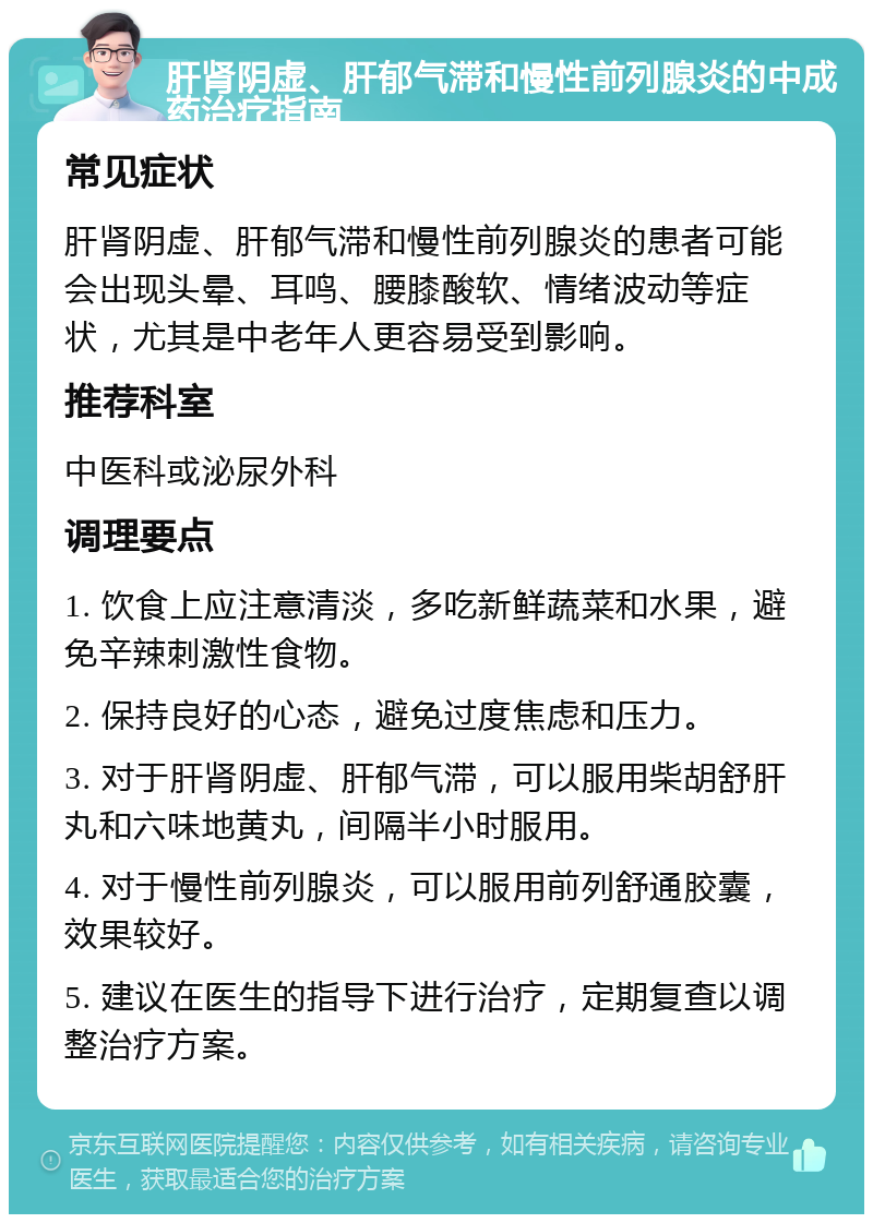 肝肾阴虚、肝郁气滞和慢性前列腺炎的中成药治疗指南 常见症状 肝肾阴虚、肝郁气滞和慢性前列腺炎的患者可能会出现头晕、耳鸣、腰膝酸软、情绪波动等症状，尤其是中老年人更容易受到影响。 推荐科室 中医科或泌尿外科 调理要点 1. 饮食上应注意清淡，多吃新鲜蔬菜和水果，避免辛辣刺激性食物。 2. 保持良好的心态，避免过度焦虑和压力。 3. 对于肝肾阴虚、肝郁气滞，可以服用柴胡舒肝丸和六味地黄丸，间隔半小时服用。 4. 对于慢性前列腺炎，可以服用前列舒通胶囊，效果较好。 5. 建议在医生的指导下进行治疗，定期复查以调整治疗方案。