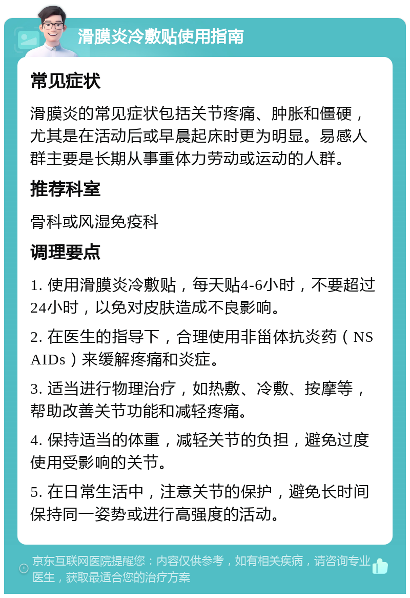 滑膜炎冷敷贴使用指南 常见症状 滑膜炎的常见症状包括关节疼痛、肿胀和僵硬，尤其是在活动后或早晨起床时更为明显。易感人群主要是长期从事重体力劳动或运动的人群。 推荐科室 骨科或风湿免疫科 调理要点 1. 使用滑膜炎冷敷贴，每天贴4-6小时，不要超过24小时，以免对皮肤造成不良影响。 2. 在医生的指导下，合理使用非甾体抗炎药（NSAIDs）来缓解疼痛和炎症。 3. 适当进行物理治疗，如热敷、冷敷、按摩等，帮助改善关节功能和减轻疼痛。 4. 保持适当的体重，减轻关节的负担，避免过度使用受影响的关节。 5. 在日常生活中，注意关节的保护，避免长时间保持同一姿势或进行高强度的活动。