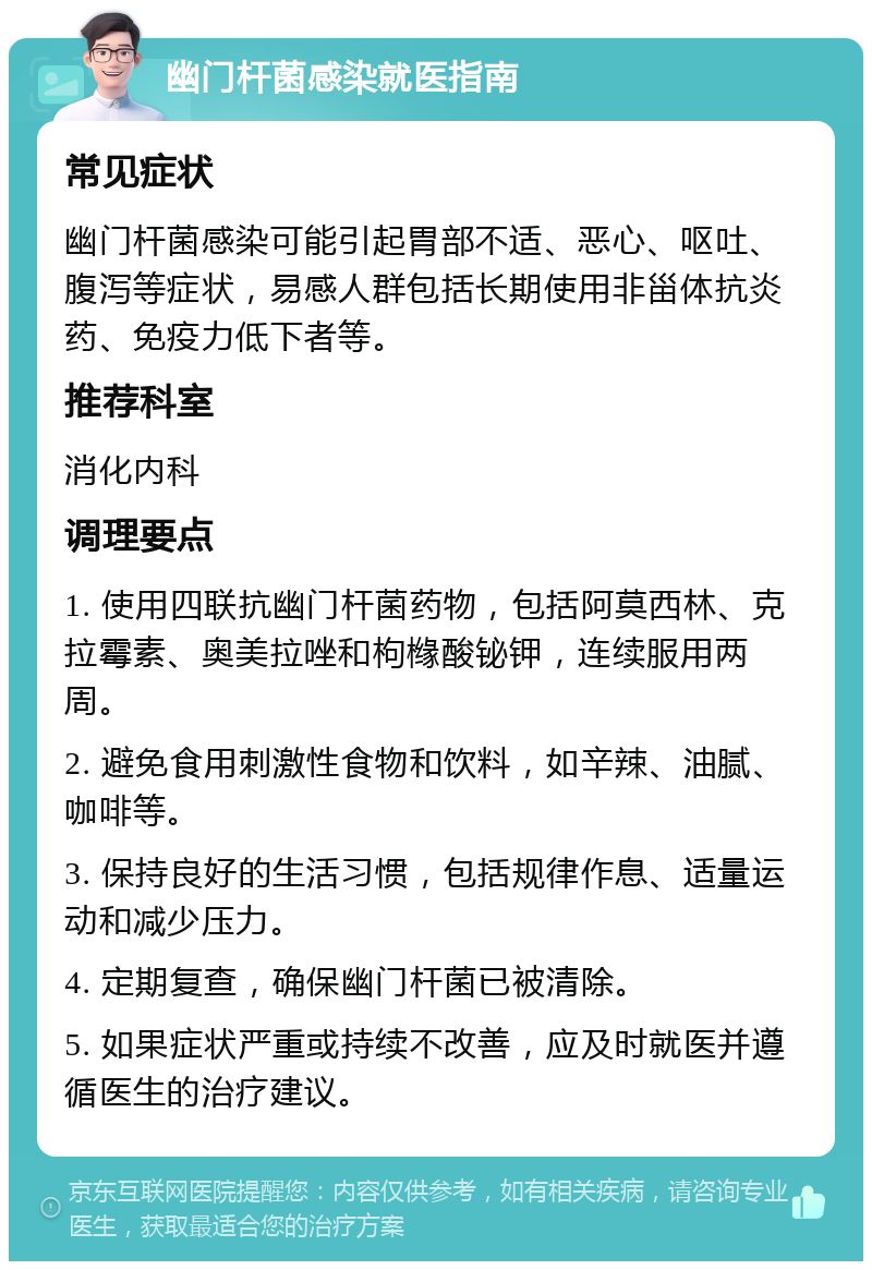 幽门杆菌感染就医指南 常见症状 幽门杆菌感染可能引起胃部不适、恶心、呕吐、腹泻等症状，易感人群包括长期使用非甾体抗炎药、免疫力低下者等。 推荐科室 消化内科 调理要点 1. 使用四联抗幽门杆菌药物，包括阿莫西林、克拉霉素、奥美拉唑和枸橼酸铋钾，连续服用两周。 2. 避免食用刺激性食物和饮料，如辛辣、油腻、咖啡等。 3. 保持良好的生活习惯，包括规律作息、适量运动和减少压力。 4. 定期复查，确保幽门杆菌已被清除。 5. 如果症状严重或持续不改善，应及时就医并遵循医生的治疗建议。