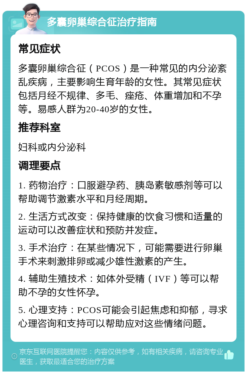 多囊卵巢综合征治疗指南 常见症状 多囊卵巢综合征（PCOS）是一种常见的内分泌紊乱疾病，主要影响生育年龄的女性。其常见症状包括月经不规律、多毛、痤疮、体重增加和不孕等。易感人群为20-40岁的女性。 推荐科室 妇科或内分泌科 调理要点 1. 药物治疗：口服避孕药、胰岛素敏感剂等可以帮助调节激素水平和月经周期。 2. 生活方式改变：保持健康的饮食习惯和适量的运动可以改善症状和预防并发症。 3. 手术治疗：在某些情况下，可能需要进行卵巢手术来刺激排卵或减少雄性激素的产生。 4. 辅助生殖技术：如体外受精（IVF）等可以帮助不孕的女性怀孕。 5. 心理支持：PCOS可能会引起焦虑和抑郁，寻求心理咨询和支持可以帮助应对这些情绪问题。