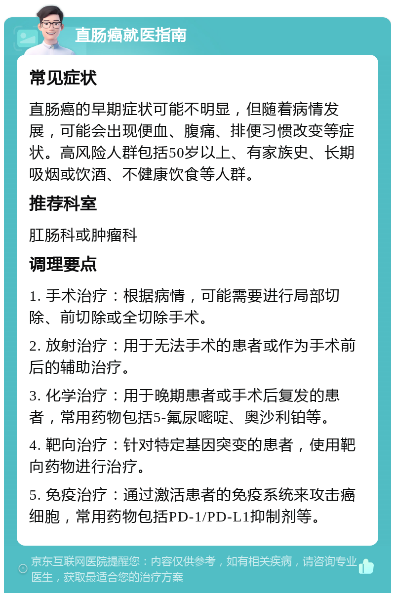 直肠癌就医指南 常见症状 直肠癌的早期症状可能不明显，但随着病情发展，可能会出现便血、腹痛、排便习惯改变等症状。高风险人群包括50岁以上、有家族史、长期吸烟或饮酒、不健康饮食等人群。 推荐科室 肛肠科或肿瘤科 调理要点 1. 手术治疗：根据病情，可能需要进行局部切除、前切除或全切除手术。 2. 放射治疗：用于无法手术的患者或作为手术前后的辅助治疗。 3. 化学治疗：用于晚期患者或手术后复发的患者，常用药物包括5-氟尿嘧啶、奥沙利铂等。 4. 靶向治疗：针对特定基因突变的患者，使用靶向药物进行治疗。 5. 免疫治疗：通过激活患者的免疫系统来攻击癌细胞，常用药物包括PD-1/PD-L1抑制剂等。