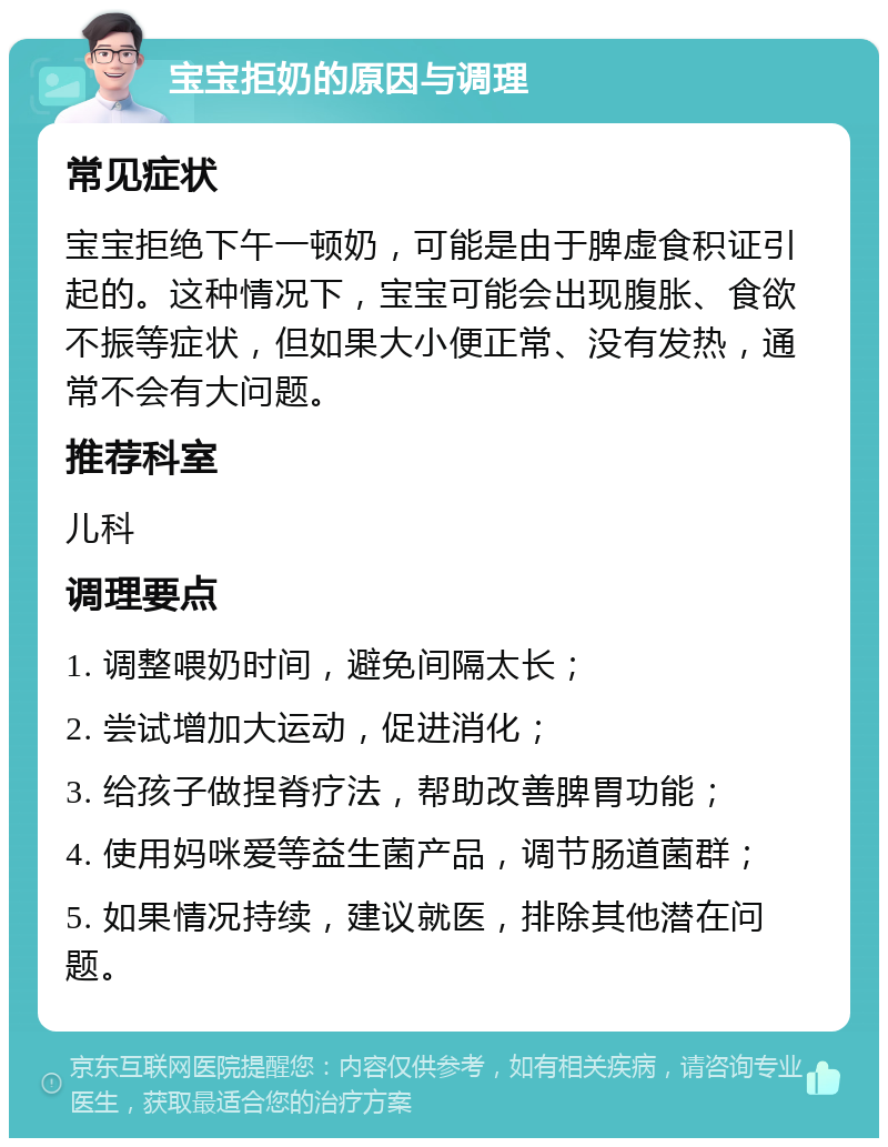 宝宝拒奶的原因与调理 常见症状 宝宝拒绝下午一顿奶，可能是由于脾虚食积证引起的。这种情况下，宝宝可能会出现腹胀、食欲不振等症状，但如果大小便正常、没有发热，通常不会有大问题。 推荐科室 儿科 调理要点 1. 调整喂奶时间，避免间隔太长； 2. 尝试增加大运动，促进消化； 3. 给孩子做捏脊疗法，帮助改善脾胃功能； 4. 使用妈咪爱等益生菌产品，调节肠道菌群； 5. 如果情况持续，建议就医，排除其他潜在问题。