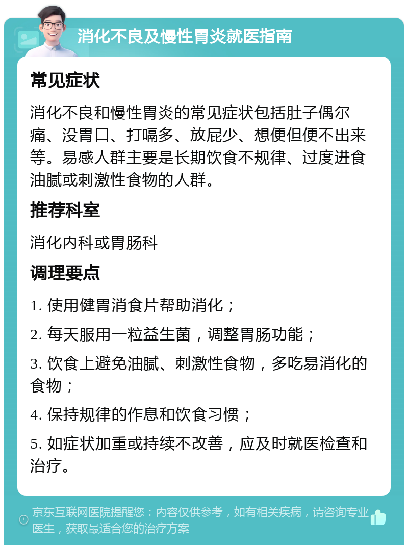 消化不良及慢性胃炎就医指南 常见症状 消化不良和慢性胃炎的常见症状包括肚子偶尔痛、没胃口、打嗝多、放屁少、想便但便不出来等。易感人群主要是长期饮食不规律、过度进食油腻或刺激性食物的人群。 推荐科室 消化内科或胃肠科 调理要点 1. 使用健胃消食片帮助消化； 2. 每天服用一粒益生菌，调整胃肠功能； 3. 饮食上避免油腻、刺激性食物，多吃易消化的食物； 4. 保持规律的作息和饮食习惯； 5. 如症状加重或持续不改善，应及时就医检查和治疗。