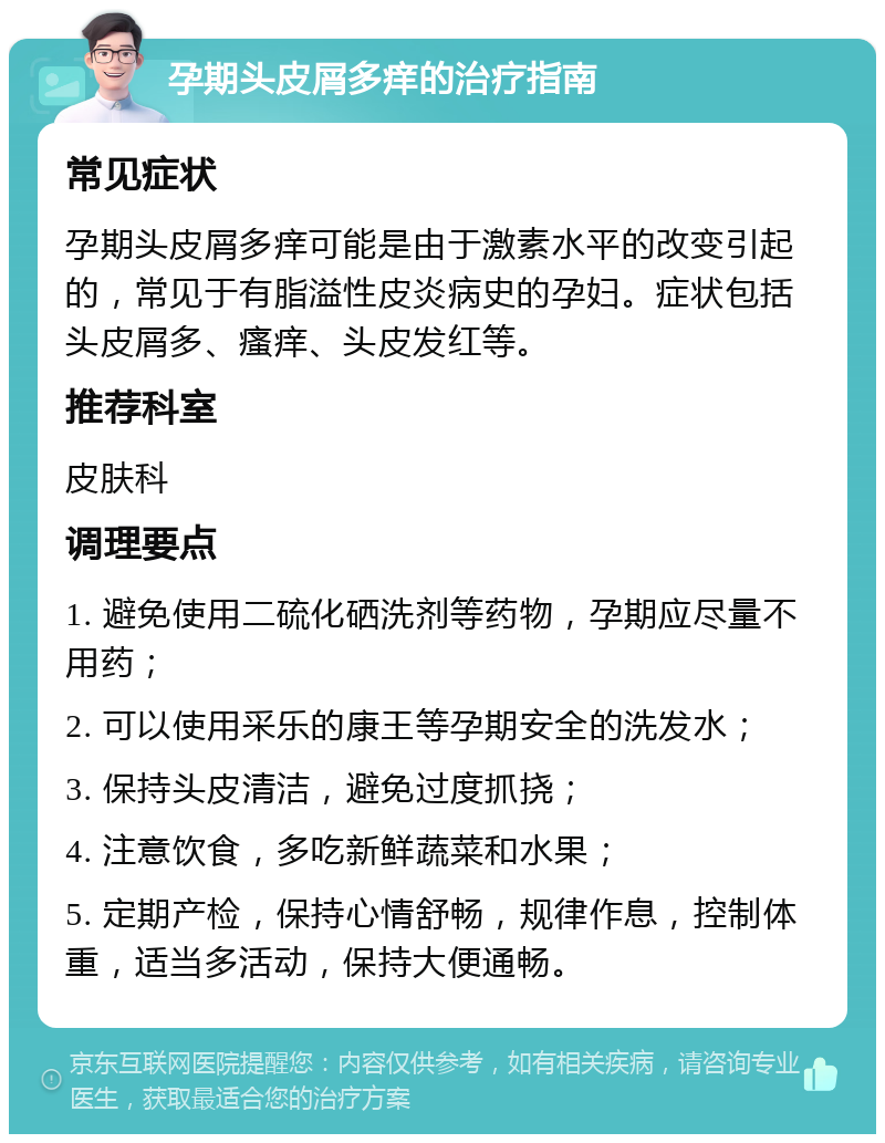 孕期头皮屑多痒的治疗指南 常见症状 孕期头皮屑多痒可能是由于激素水平的改变引起的，常见于有脂溢性皮炎病史的孕妇。症状包括头皮屑多、瘙痒、头皮发红等。 推荐科室 皮肤科 调理要点 1. 避免使用二硫化硒洗剂等药物，孕期应尽量不用药； 2. 可以使用采乐的康王等孕期安全的洗发水； 3. 保持头皮清洁，避免过度抓挠； 4. 注意饮食，多吃新鲜蔬菜和水果； 5. 定期产检，保持心情舒畅，规律作息，控制体重，适当多活动，保持大便通畅。