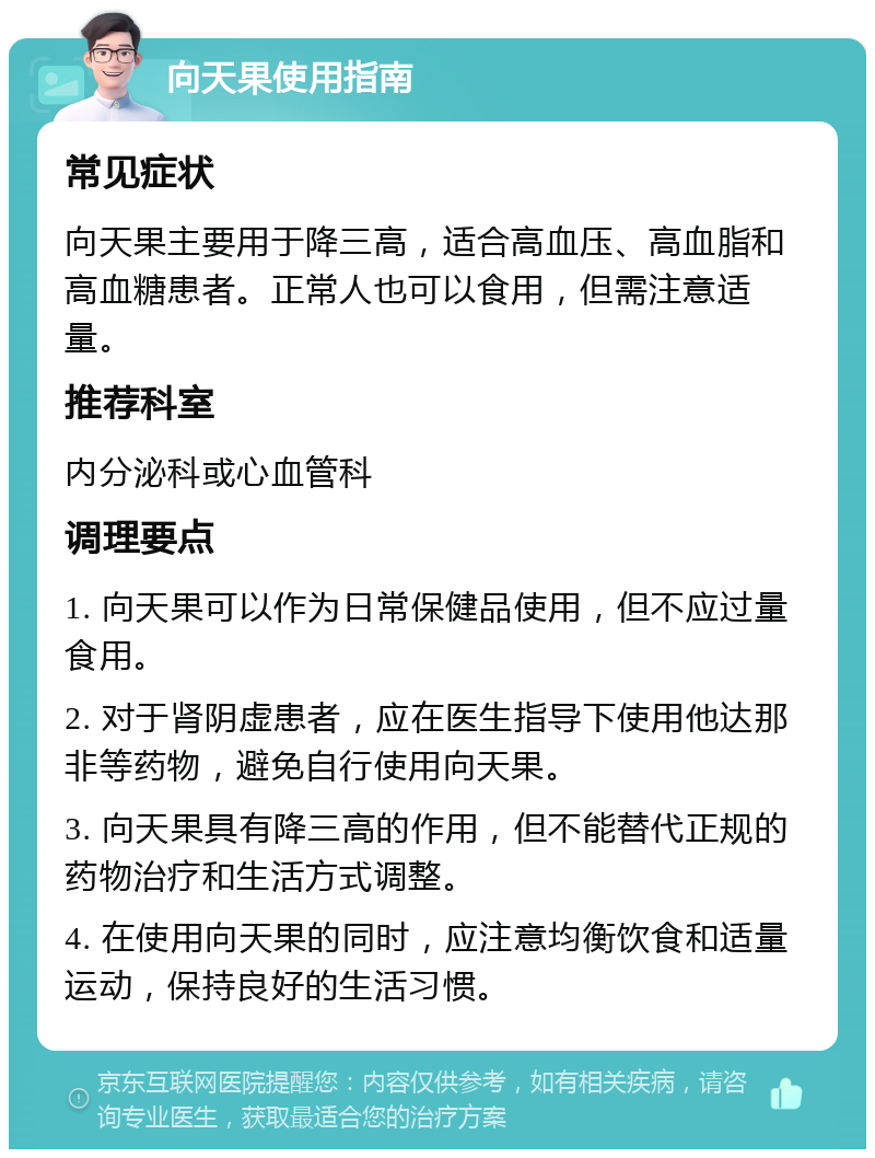 向天果使用指南 常见症状 向天果主要用于降三高，适合高血压、高血脂和高血糖患者。正常人也可以食用，但需注意适量。 推荐科室 内分泌科或心血管科 调理要点 1. 向天果可以作为日常保健品使用，但不应过量食用。 2. 对于肾阴虚患者，应在医生指导下使用他达那非等药物，避免自行使用向天果。 3. 向天果具有降三高的作用，但不能替代正规的药物治疗和生活方式调整。 4. 在使用向天果的同时，应注意均衡饮食和适量运动，保持良好的生活习惯。