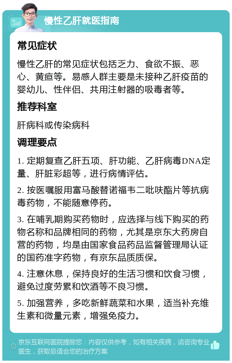 慢性乙肝就医指南 常见症状 慢性乙肝的常见症状包括乏力、食欲不振、恶心、黄疸等。易感人群主要是未接种乙肝疫苗的婴幼儿、性伴侣、共用注射器的吸毒者等。 推荐科室 肝病科或传染病科 调理要点 1. 定期复查乙肝五项、肝功能、乙肝病毒DNA定量、肝脏彩超等，进行病情评估。 2. 按医嘱服用富马酸替诺福韦二吡呋酯片等抗病毒药物，不能随意停药。 3. 在哺乳期购买药物时，应选择与线下购买的药物名称和品牌相同的药物，尤其是京东大药房自营的药物，均是由国家食品药品监督管理局认证的国药准字药物，有京东品质质保。 4. 注意休息，保持良好的生活习惯和饮食习惯，避免过度劳累和饮酒等不良习惯。 5. 加强营养，多吃新鲜蔬菜和水果，适当补充维生素和微量元素，增强免疫力。