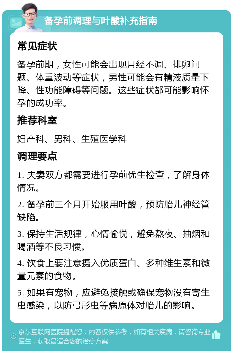 备孕前调理与叶酸补充指南 常见症状 备孕前期，女性可能会出现月经不调、排卵问题、体重波动等症状，男性可能会有精液质量下降、性功能障碍等问题。这些症状都可能影响怀孕的成功率。 推荐科室 妇产科、男科、生殖医学科 调理要点 1. 夫妻双方都需要进行孕前优生检查，了解身体情况。 2. 备孕前三个月开始服用叶酸，预防胎儿神经管缺陷。 3. 保持生活规律，心情愉悦，避免熬夜、抽烟和喝酒等不良习惯。 4. 饮食上要注意摄入优质蛋白、多种维生素和微量元素的食物。 5. 如果有宠物，应避免接触或确保宠物没有寄生虫感染，以防弓形虫等病原体对胎儿的影响。