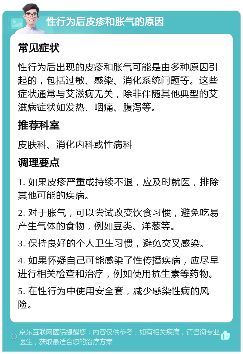 性行为后皮疹和胀气的原因 常见症状 性行为后出现的皮疹和胀气可能是由多种原因引起的，包括过敏、感染、消化系统问题等。这些症状通常与艾滋病无关，除非伴随其他典型的艾滋病症状如发热、咽痛、腹泻等。 推荐科室 皮肤科、消化内科或性病科 调理要点 1. 如果皮疹严重或持续不退，应及时就医，排除其他可能的疾病。 2. 对于胀气，可以尝试改变饮食习惯，避免吃易产生气体的食物，例如豆类、洋葱等。 3. 保持良好的个人卫生习惯，避免交叉感染。 4. 如果怀疑自己可能感染了性传播疾病，应尽早进行相关检查和治疗，例如使用抗生素等药物。 5. 在性行为中使用安全套，减少感染性病的风险。