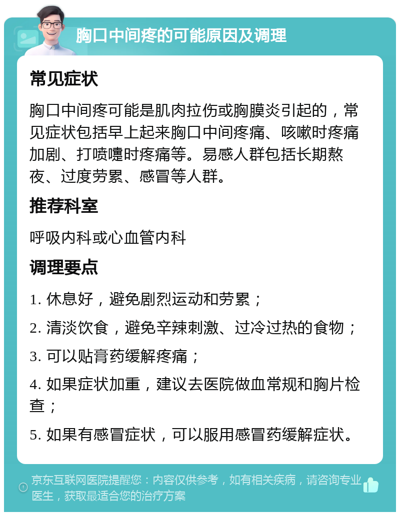 胸口中间疼的可能原因及调理 常见症状 胸口中间疼可能是肌肉拉伤或胸膜炎引起的，常见症状包括早上起来胸口中间疼痛、咳嗽时疼痛加剧、打喷嚏时疼痛等。易感人群包括长期熬夜、过度劳累、感冒等人群。 推荐科室 呼吸内科或心血管内科 调理要点 1. 休息好，避免剧烈运动和劳累； 2. 清淡饮食，避免辛辣刺激、过冷过热的食物； 3. 可以贴膏药缓解疼痛； 4. 如果症状加重，建议去医院做血常规和胸片检查； 5. 如果有感冒症状，可以服用感冒药缓解症状。