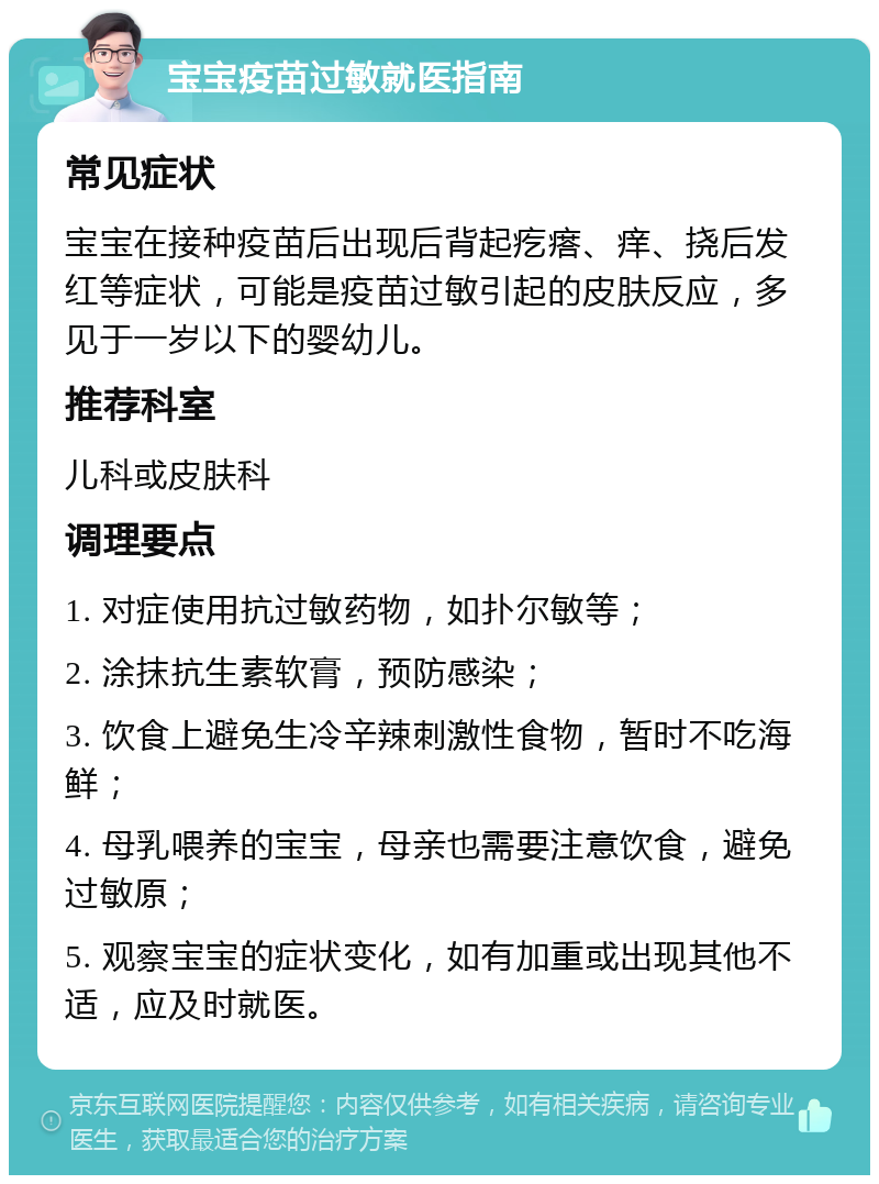 宝宝疫苗过敏就医指南 常见症状 宝宝在接种疫苗后出现后背起疙瘩、痒、挠后发红等症状，可能是疫苗过敏引起的皮肤反应，多见于一岁以下的婴幼儿。 推荐科室 儿科或皮肤科 调理要点 1. 对症使用抗过敏药物，如扑尔敏等； 2. 涂抹抗生素软膏，预防感染； 3. 饮食上避免生冷辛辣刺激性食物，暂时不吃海鲜； 4. 母乳喂养的宝宝，母亲也需要注意饮食，避免过敏原； 5. 观察宝宝的症状变化，如有加重或出现其他不适，应及时就医。