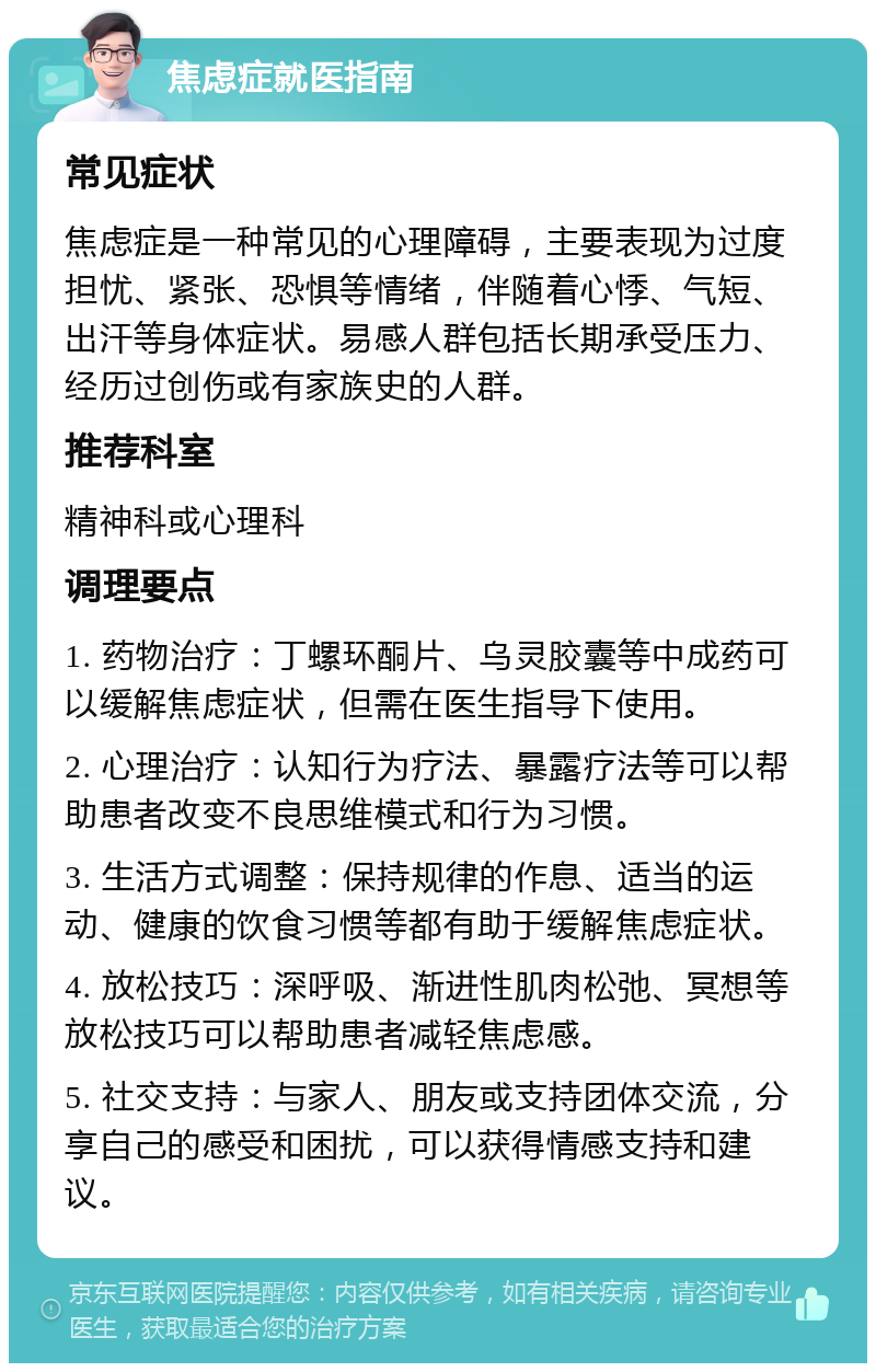 焦虑症就医指南 常见症状 焦虑症是一种常见的心理障碍，主要表现为过度担忧、紧张、恐惧等情绪，伴随着心悸、气短、出汗等身体症状。易感人群包括长期承受压力、经历过创伤或有家族史的人群。 推荐科室 精神科或心理科 调理要点 1. 药物治疗：丁螺环酮片、乌灵胶囊等中成药可以缓解焦虑症状，但需在医生指导下使用。 2. 心理治疗：认知行为疗法、暴露疗法等可以帮助患者改变不良思维模式和行为习惯。 3. 生活方式调整：保持规律的作息、适当的运动、健康的饮食习惯等都有助于缓解焦虑症状。 4. 放松技巧：深呼吸、渐进性肌肉松弛、冥想等放松技巧可以帮助患者减轻焦虑感。 5. 社交支持：与家人、朋友或支持团体交流，分享自己的感受和困扰，可以获得情感支持和建议。