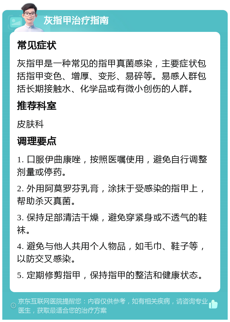 灰指甲治疗指南 常见症状 灰指甲是一种常见的指甲真菌感染，主要症状包括指甲变色、增厚、变形、易碎等。易感人群包括长期接触水、化学品或有微小创伤的人群。 推荐科室 皮肤科 调理要点 1. 口服伊曲康唑，按照医嘱使用，避免自行调整剂量或停药。 2. 外用阿莫罗芬乳膏，涂抹于受感染的指甲上，帮助杀灭真菌。 3. 保持足部清洁干燥，避免穿紧身或不透气的鞋袜。 4. 避免与他人共用个人物品，如毛巾、鞋子等，以防交叉感染。 5. 定期修剪指甲，保持指甲的整洁和健康状态。