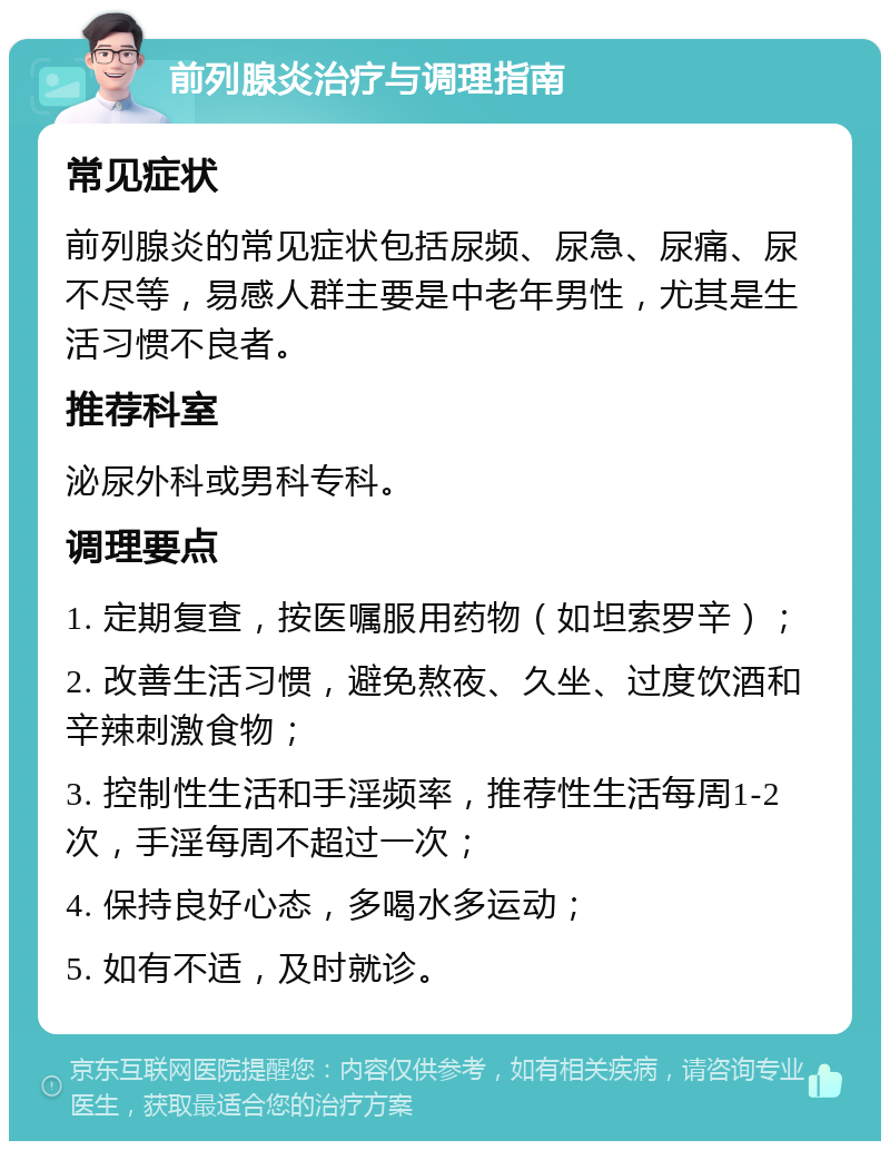 前列腺炎治疗与调理指南 常见症状 前列腺炎的常见症状包括尿频、尿急、尿痛、尿不尽等，易感人群主要是中老年男性，尤其是生活习惯不良者。 推荐科室 泌尿外科或男科专科。 调理要点 1. 定期复查，按医嘱服用药物（如坦索罗辛）； 2. 改善生活习惯，避免熬夜、久坐、过度饮酒和辛辣刺激食物； 3. 控制性生活和手淫频率，推荐性生活每周1-2次，手淫每周不超过一次； 4. 保持良好心态，多喝水多运动； 5. 如有不适，及时就诊。