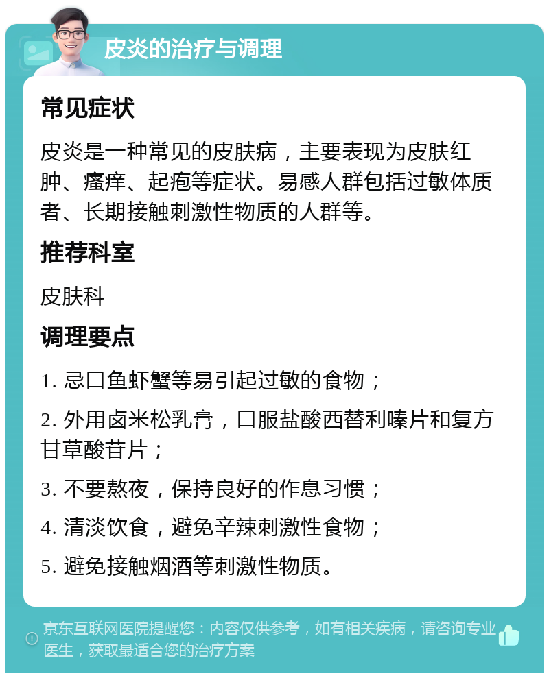 皮炎的治疗与调理 常见症状 皮炎是一种常见的皮肤病，主要表现为皮肤红肿、瘙痒、起疱等症状。易感人群包括过敏体质者、长期接触刺激性物质的人群等。 推荐科室 皮肤科 调理要点 1. 忌口鱼虾蟹等易引起过敏的食物； 2. 外用卤米松乳膏，口服盐酸西替利嗪片和复方甘草酸苷片； 3. 不要熬夜，保持良好的作息习惯； 4. 清淡饮食，避免辛辣刺激性食物； 5. 避免接触烟酒等刺激性物质。