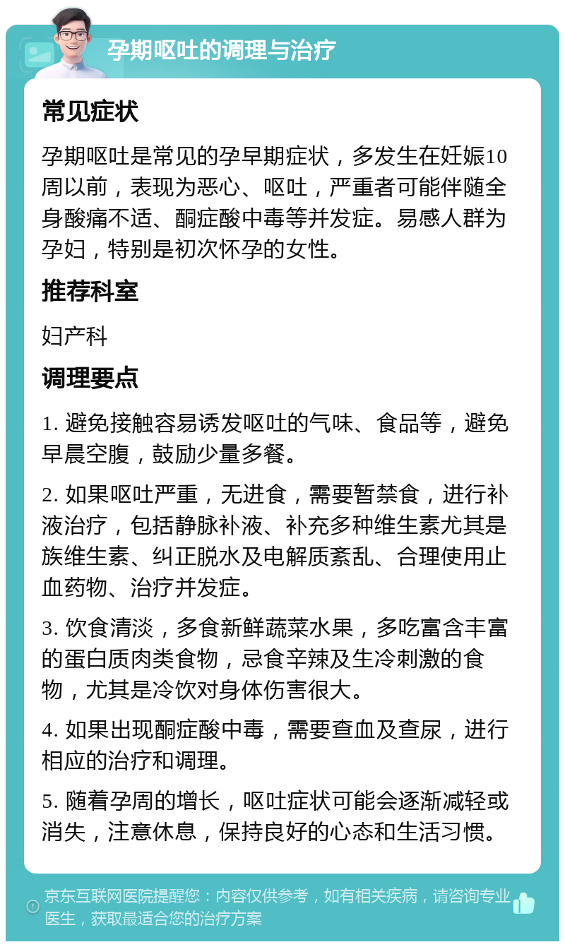 孕期呕吐的调理与治疗 常见症状 孕期呕吐是常见的孕早期症状，多发生在妊娠10周以前，表现为恶心、呕吐，严重者可能伴随全身酸痛不适、酮症酸中毒等并发症。易感人群为孕妇，特别是初次怀孕的女性。 推荐科室 妇产科 调理要点 1. 避免接触容易诱发呕吐的气味、食品等，避免早晨空腹，鼓励少量多餐。 2. 如果呕吐严重，无进食，需要暂禁食，进行补液治疗，包括静脉补液、补充多种维生素尤其是族维生素、纠正脱水及电解质紊乱、合理使用止血药物、治疗并发症。 3. 饮食清淡，多食新鲜蔬菜水果，多吃富含丰富的蛋白质肉类食物，忌食辛辣及生冷刺激的食物，尤其是冷饮对身体伤害很大。 4. 如果出现酮症酸中毒，需要查血及查尿，进行相应的治疗和调理。 5. 随着孕周的增长，呕吐症状可能会逐渐减轻或消失，注意休息，保持良好的心态和生活习惯。