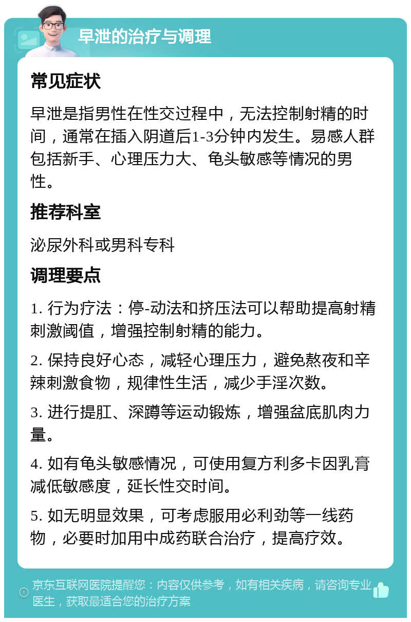 早泄的治疗与调理 常见症状 早泄是指男性在性交过程中，无法控制射精的时间，通常在插入阴道后1-3分钟内发生。易感人群包括新手、心理压力大、龟头敏感等情况的男性。 推荐科室 泌尿外科或男科专科 调理要点 1. 行为疗法：停-动法和挤压法可以帮助提高射精刺激阈值，增强控制射精的能力。 2. 保持良好心态，减轻心理压力，避免熬夜和辛辣刺激食物，规律性生活，减少手淫次数。 3. 进行提肛、深蹲等运动锻炼，增强盆底肌肉力量。 4. 如有龟头敏感情况，可使用复方利多卡因乳膏减低敏感度，延长性交时间。 5. 如无明显效果，可考虑服用必利劲等一线药物，必要时加用中成药联合治疗，提高疗效。