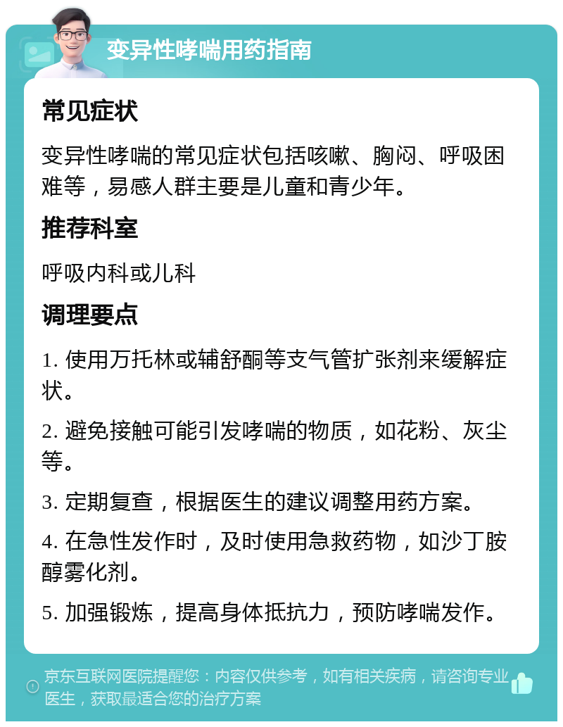 变异性哮喘用药指南 常见症状 变异性哮喘的常见症状包括咳嗽、胸闷、呼吸困难等，易感人群主要是儿童和青少年。 推荐科室 呼吸内科或儿科 调理要点 1. 使用万托林或辅舒酮等支气管扩张剂来缓解症状。 2. 避免接触可能引发哮喘的物质，如花粉、灰尘等。 3. 定期复查，根据医生的建议调整用药方案。 4. 在急性发作时，及时使用急救药物，如沙丁胺醇雾化剂。 5. 加强锻炼，提高身体抵抗力，预防哮喘发作。