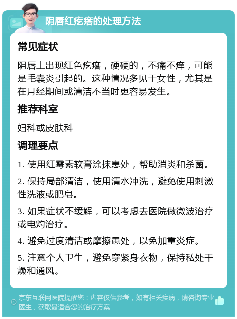 阴唇红疙瘩的处理方法 常见症状 阴唇上出现红色疙瘩，硬硬的，不痛不痒，可能是毛囊炎引起的。这种情况多见于女性，尤其是在月经期间或清洁不当时更容易发生。 推荐科室 妇科或皮肤科 调理要点 1. 使用红霉素软膏涂抹患处，帮助消炎和杀菌。 2. 保持局部清洁，使用清水冲洗，避免使用刺激性洗液或肥皂。 3. 如果症状不缓解，可以考虑去医院做微波治疗或电灼治疗。 4. 避免过度清洁或摩擦患处，以免加重炎症。 5. 注意个人卫生，避免穿紧身衣物，保持私处干燥和通风。