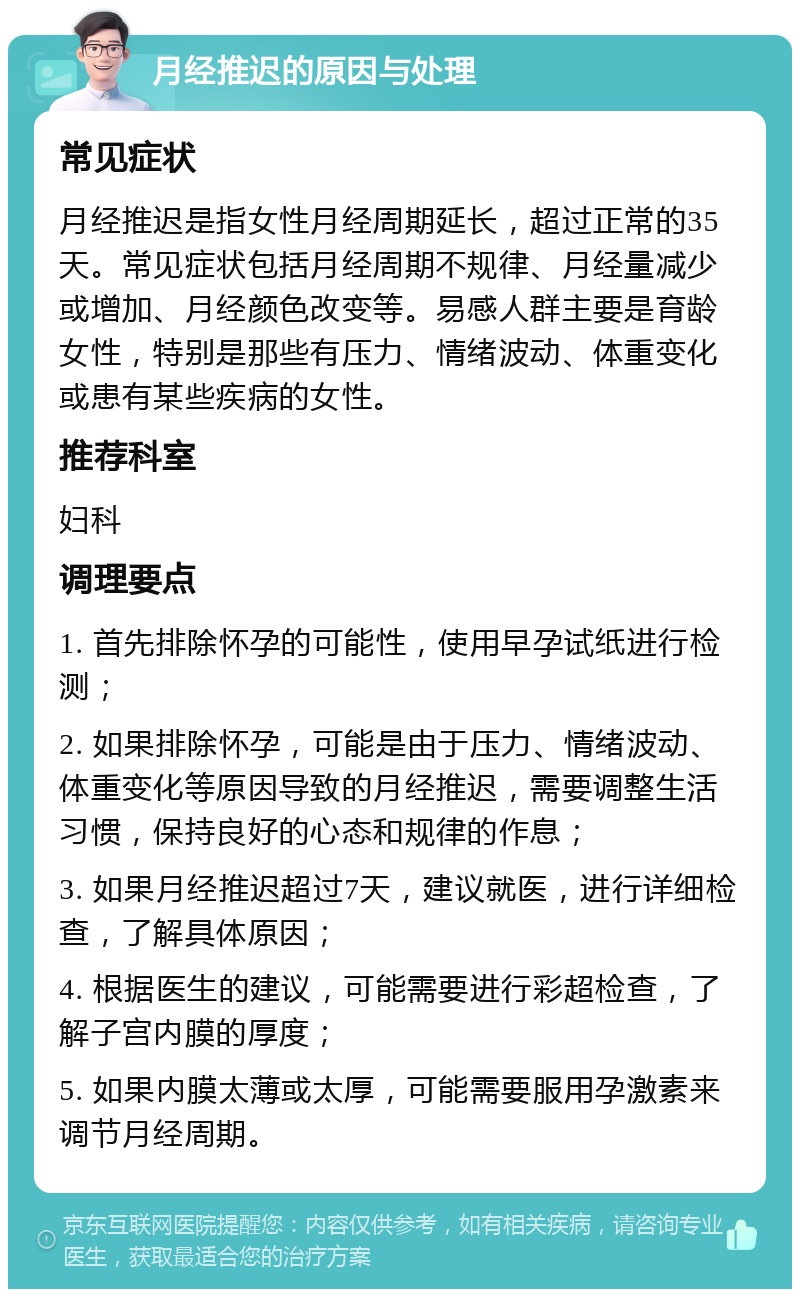 月经推迟的原因与处理 常见症状 月经推迟是指女性月经周期延长，超过正常的35天。常见症状包括月经周期不规律、月经量减少或增加、月经颜色改变等。易感人群主要是育龄女性，特别是那些有压力、情绪波动、体重变化或患有某些疾病的女性。 推荐科室 妇科 调理要点 1. 首先排除怀孕的可能性，使用早孕试纸进行检测； 2. 如果排除怀孕，可能是由于压力、情绪波动、体重变化等原因导致的月经推迟，需要调整生活习惯，保持良好的心态和规律的作息； 3. 如果月经推迟超过7天，建议就医，进行详细检查，了解具体原因； 4. 根据医生的建议，可能需要进行彩超检查，了解子宫内膜的厚度； 5. 如果内膜太薄或太厚，可能需要服用孕激素来调节月经周期。