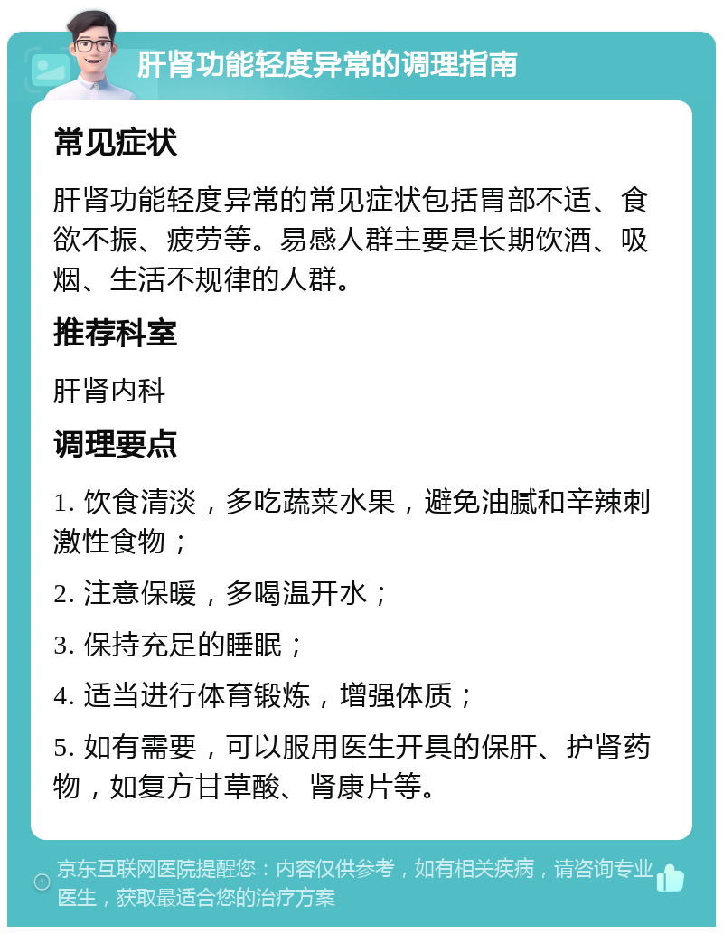 肝肾功能轻度异常的调理指南 常见症状 肝肾功能轻度异常的常见症状包括胃部不适、食欲不振、疲劳等。易感人群主要是长期饮酒、吸烟、生活不规律的人群。 推荐科室 肝肾内科 调理要点 1. 饮食清淡，多吃蔬菜水果，避免油腻和辛辣刺激性食物； 2. 注意保暖，多喝温开水； 3. 保持充足的睡眠； 4. 适当进行体育锻炼，增强体质； 5. 如有需要，可以服用医生开具的保肝、护肾药物，如复方甘草酸、肾康片等。