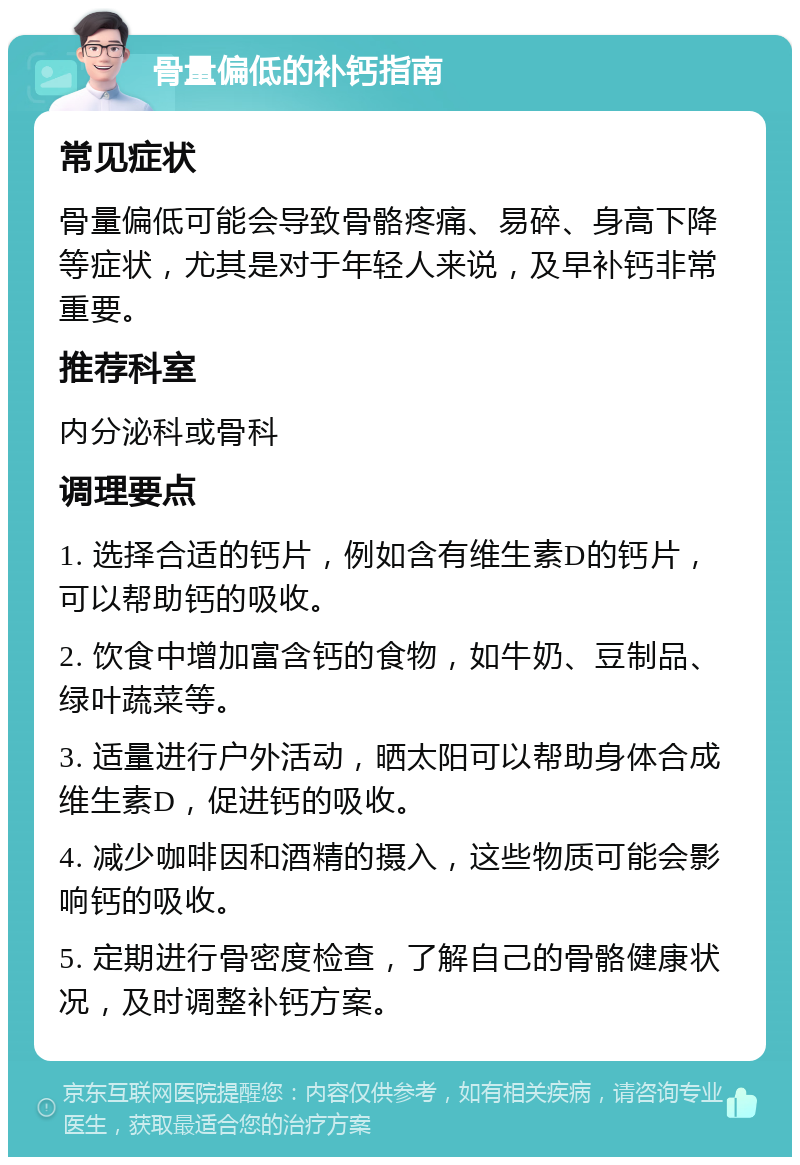 骨量偏低的补钙指南 常见症状 骨量偏低可能会导致骨骼疼痛、易碎、身高下降等症状，尤其是对于年轻人来说，及早补钙非常重要。 推荐科室 内分泌科或骨科 调理要点 1. 选择合适的钙片，例如含有维生素D的钙片，可以帮助钙的吸收。 2. 饮食中增加富含钙的食物，如牛奶、豆制品、绿叶蔬菜等。 3. 适量进行户外活动，晒太阳可以帮助身体合成维生素D，促进钙的吸收。 4. 减少咖啡因和酒精的摄入，这些物质可能会影响钙的吸收。 5. 定期进行骨密度检查，了解自己的骨骼健康状况，及时调整补钙方案。