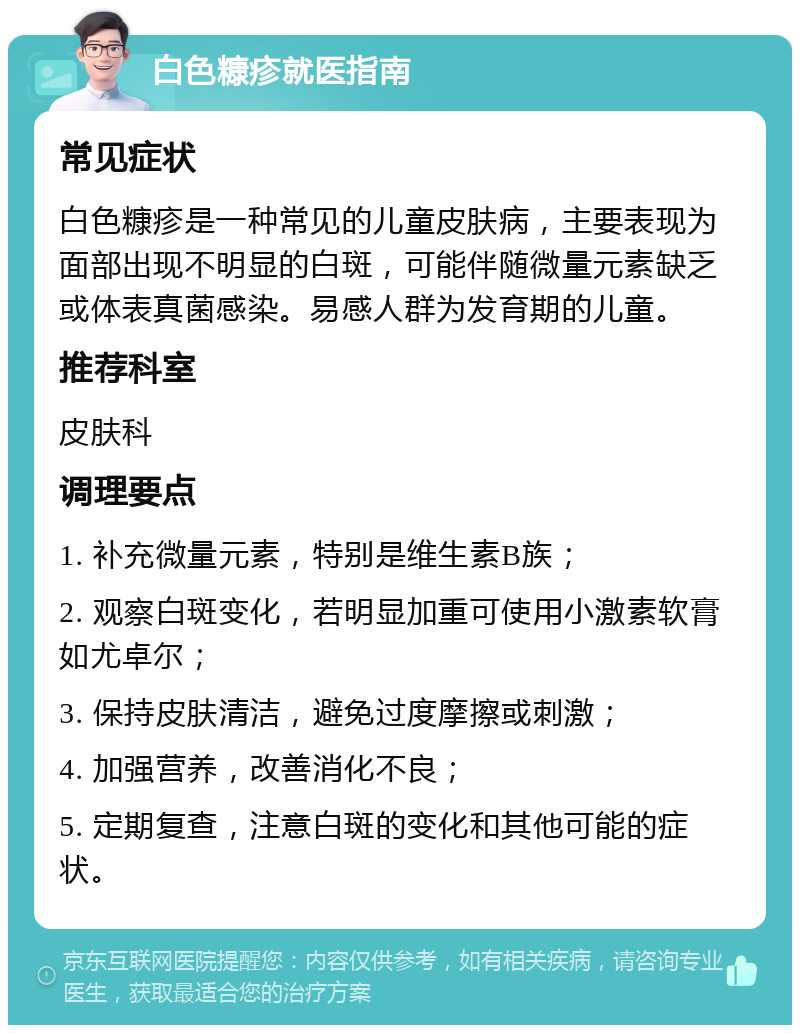 白色糠疹就医指南 常见症状 白色糠疹是一种常见的儿童皮肤病，主要表现为面部出现不明显的白斑，可能伴随微量元素缺乏或体表真菌感染。易感人群为发育期的儿童。 推荐科室 皮肤科 调理要点 1. 补充微量元素，特别是维生素B族； 2. 观察白斑变化，若明显加重可使用小激素软膏如尤卓尔； 3. 保持皮肤清洁，避免过度摩擦或刺激； 4. 加强营养，改善消化不良； 5. 定期复查，注意白斑的变化和其他可能的症状。