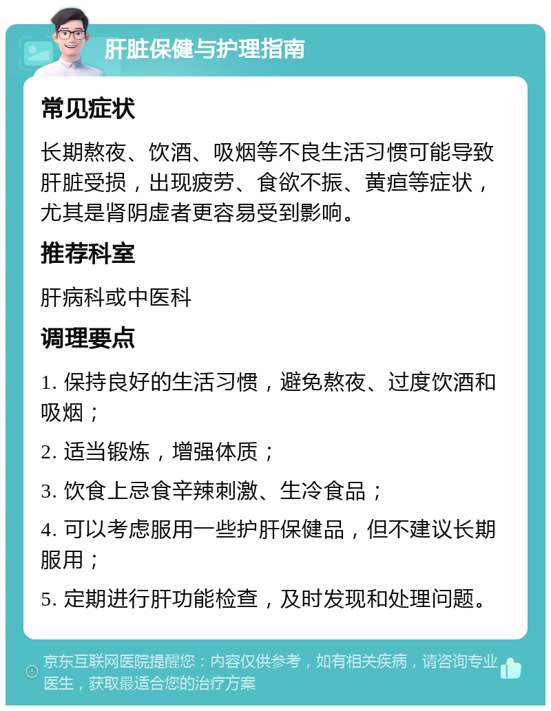 肝脏保健与护理指南 常见症状 长期熬夜、饮酒、吸烟等不良生活习惯可能导致肝脏受损，出现疲劳、食欲不振、黄疸等症状，尤其是肾阴虚者更容易受到影响。 推荐科室 肝病科或中医科 调理要点 1. 保持良好的生活习惯，避免熬夜、过度饮酒和吸烟； 2. 适当锻炼，增强体质； 3. 饮食上忌食辛辣刺激、生冷食品； 4. 可以考虑服用一些护肝保健品，但不建议长期服用； 5. 定期进行肝功能检查，及时发现和处理问题。