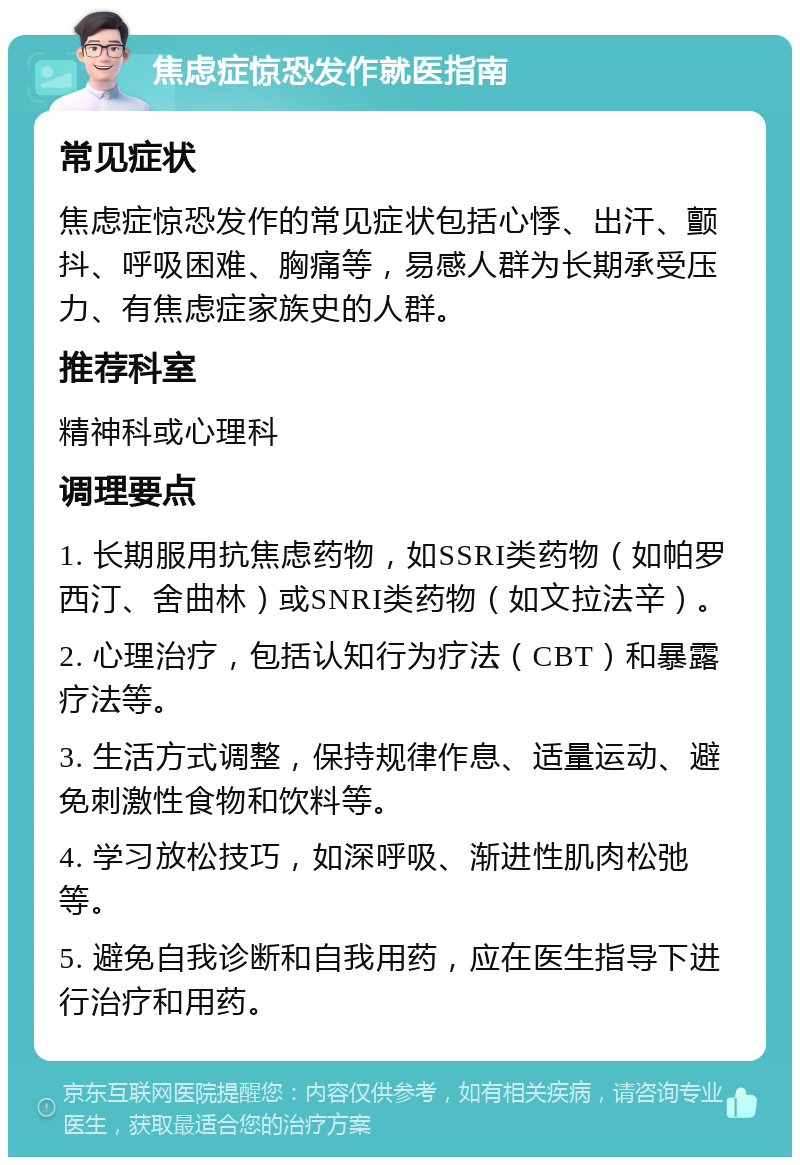 焦虑症惊恐发作就医指南 常见症状 焦虑症惊恐发作的常见症状包括心悸、出汗、颤抖、呼吸困难、胸痛等，易感人群为长期承受压力、有焦虑症家族史的人群。 推荐科室 精神科或心理科 调理要点 1. 长期服用抗焦虑药物，如SSRI类药物（如帕罗西汀、舍曲林）或SNRI类药物（如文拉法辛）。 2. 心理治疗，包括认知行为疗法（CBT）和暴露疗法等。 3. 生活方式调整，保持规律作息、适量运动、避免刺激性食物和饮料等。 4. 学习放松技巧，如深呼吸、渐进性肌肉松弛等。 5. 避免自我诊断和自我用药，应在医生指导下进行治疗和用药。