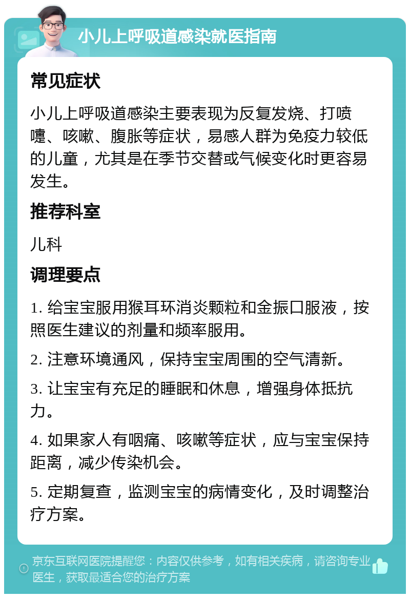 小儿上呼吸道感染就医指南 常见症状 小儿上呼吸道感染主要表现为反复发烧、打喷嚏、咳嗽、腹胀等症状，易感人群为免疫力较低的儿童，尤其是在季节交替或气候变化时更容易发生。 推荐科室 儿科 调理要点 1. 给宝宝服用猴耳环消炎颗粒和金振口服液，按照医生建议的剂量和频率服用。 2. 注意环境通风，保持宝宝周围的空气清新。 3. 让宝宝有充足的睡眠和休息，增强身体抵抗力。 4. 如果家人有咽痛、咳嗽等症状，应与宝宝保持距离，减少传染机会。 5. 定期复查，监测宝宝的病情变化，及时调整治疗方案。