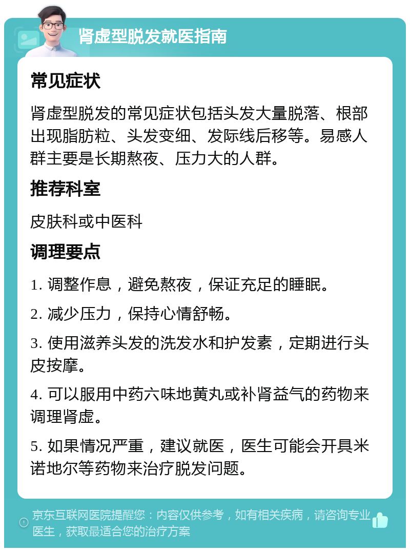 肾虚型脱发就医指南 常见症状 肾虚型脱发的常见症状包括头发大量脱落、根部出现脂肪粒、头发变细、发际线后移等。易感人群主要是长期熬夜、压力大的人群。 推荐科室 皮肤科或中医科 调理要点 1. 调整作息，避免熬夜，保证充足的睡眠。 2. 减少压力，保持心情舒畅。 3. 使用滋养头发的洗发水和护发素，定期进行头皮按摩。 4. 可以服用中药六味地黄丸或补肾益气的药物来调理肾虚。 5. 如果情况严重，建议就医，医生可能会开具米诺地尔等药物来治疗脱发问题。