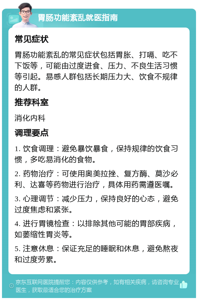 胃肠功能紊乱就医指南 常见症状 胃肠功能紊乱的常见症状包括胃胀、打嗝、吃不下饭等，可能由过度进食、压力、不良生活习惯等引起。易感人群包括长期压力大、饮食不规律的人群。 推荐科室 消化内科 调理要点 1. 饮食调理：避免暴饮暴食，保持规律的饮食习惯，多吃易消化的食物。 2. 药物治疗：可使用奥美拉挫、复方酶、莫沙必利、达喜等药物进行治疗，具体用药需遵医嘱。 3. 心理调节：减少压力，保持良好的心态，避免过度焦虑和紧张。 4. 进行胃镜检查：以排除其他可能的胃部疾病，如萎缩性胃炎等。 5. 注意休息：保证充足的睡眠和休息，避免熬夜和过度劳累。