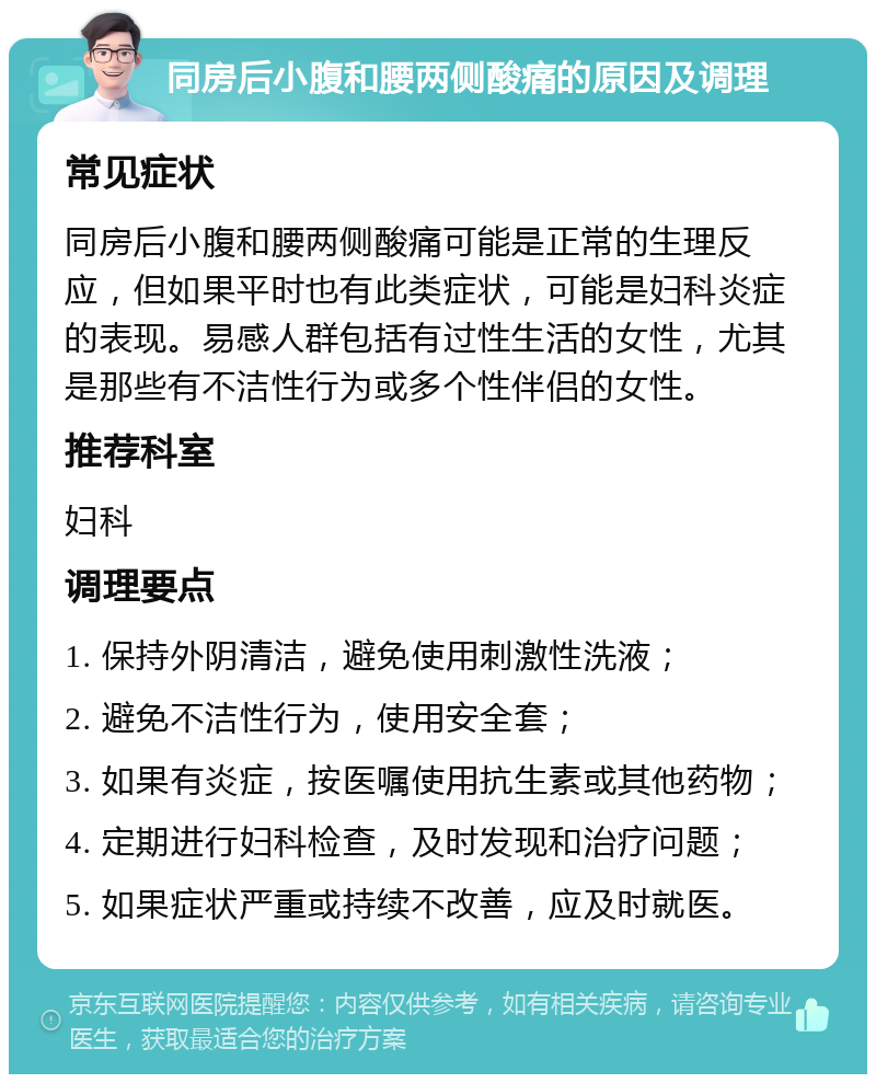 同房后小腹和腰两侧酸痛的原因及调理 常见症状 同房后小腹和腰两侧酸痛可能是正常的生理反应，但如果平时也有此类症状，可能是妇科炎症的表现。易感人群包括有过性生活的女性，尤其是那些有不洁性行为或多个性伴侣的女性。 推荐科室 妇科 调理要点 1. 保持外阴清洁，避免使用刺激性洗液； 2. 避免不洁性行为，使用安全套； 3. 如果有炎症，按医嘱使用抗生素或其他药物； 4. 定期进行妇科检查，及时发现和治疗问题； 5. 如果症状严重或持续不改善，应及时就医。