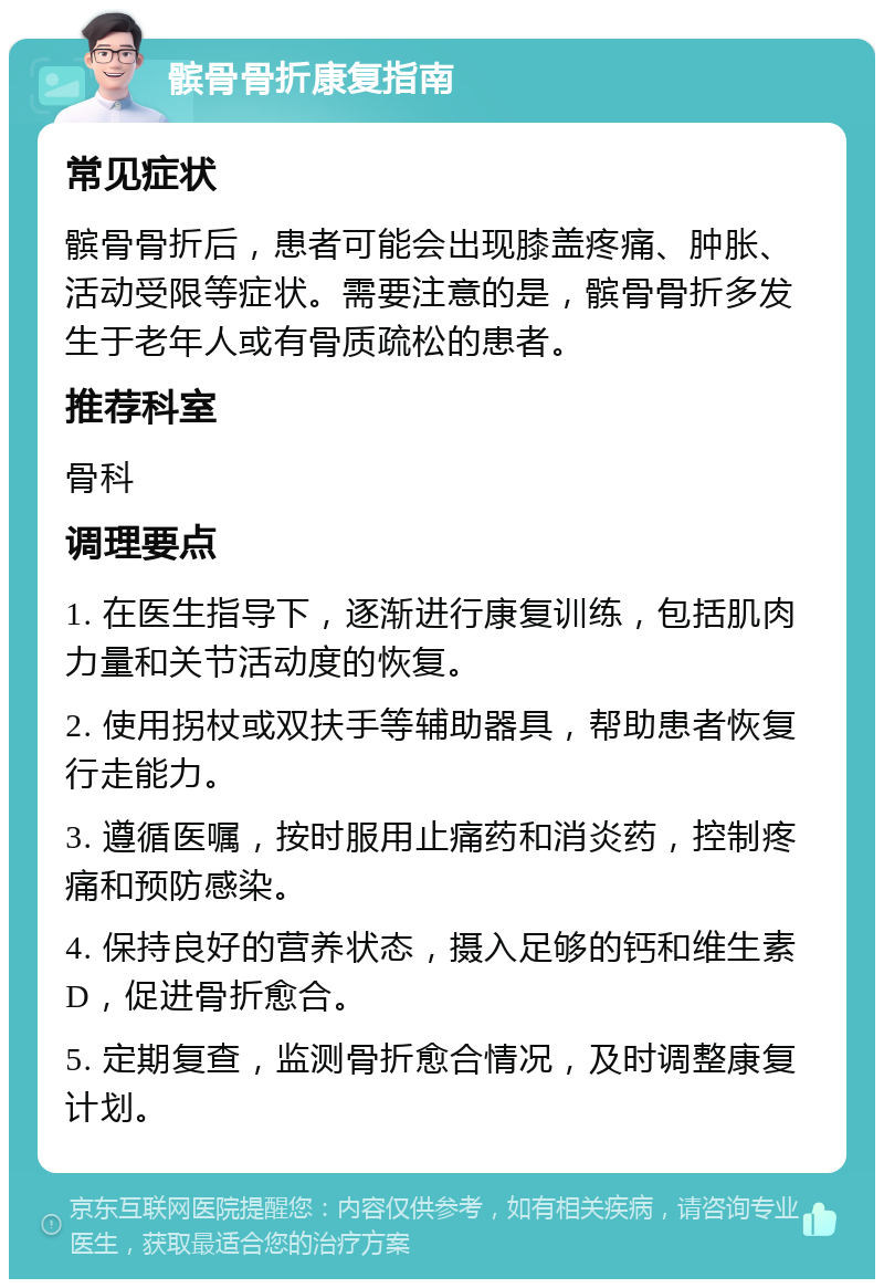 髌骨骨折康复指南 常见症状 髌骨骨折后，患者可能会出现膝盖疼痛、肿胀、活动受限等症状。需要注意的是，髌骨骨折多发生于老年人或有骨质疏松的患者。 推荐科室 骨科 调理要点 1. 在医生指导下，逐渐进行康复训练，包括肌肉力量和关节活动度的恢复。 2. 使用拐杖或双扶手等辅助器具，帮助患者恢复行走能力。 3. 遵循医嘱，按时服用止痛药和消炎药，控制疼痛和预防感染。 4. 保持良好的营养状态，摄入足够的钙和维生素D，促进骨折愈合。 5. 定期复查，监测骨折愈合情况，及时调整康复计划。