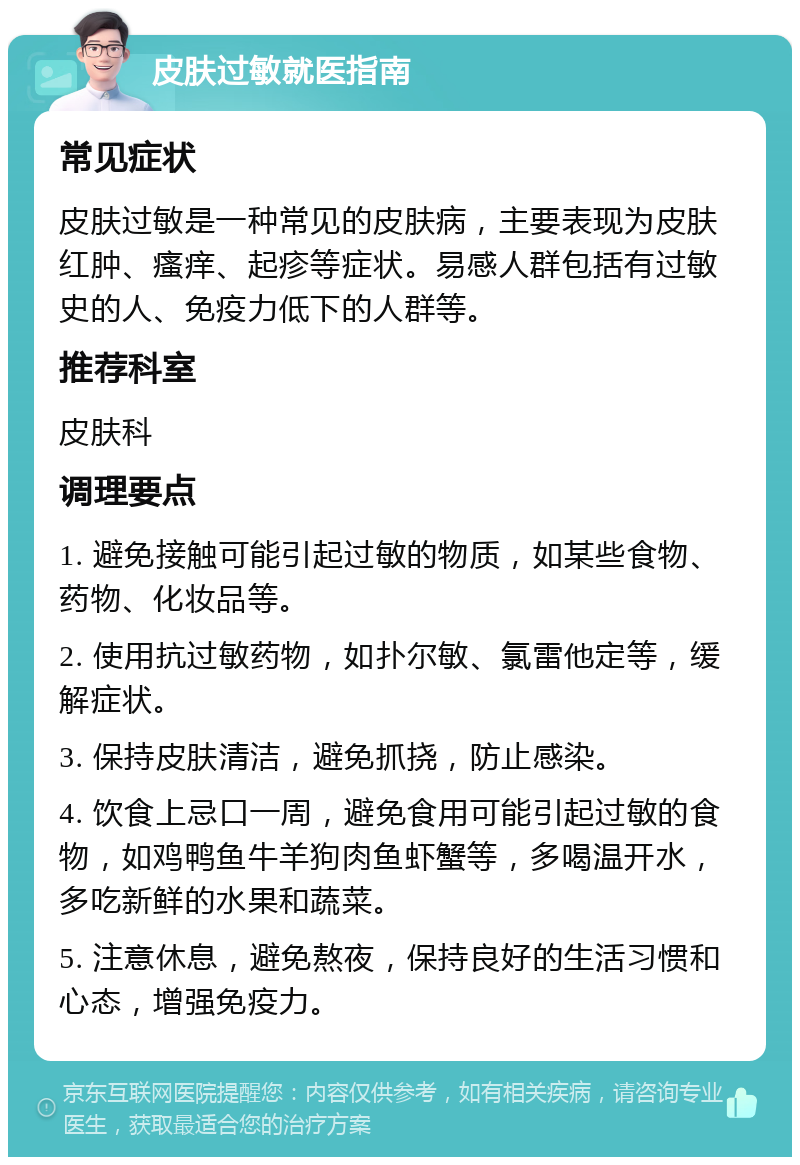 皮肤过敏就医指南 常见症状 皮肤过敏是一种常见的皮肤病，主要表现为皮肤红肿、瘙痒、起疹等症状。易感人群包括有过敏史的人、免疫力低下的人群等。 推荐科室 皮肤科 调理要点 1. 避免接触可能引起过敏的物质，如某些食物、药物、化妆品等。 2. 使用抗过敏药物，如扑尔敏、氯雷他定等，缓解症状。 3. 保持皮肤清洁，避免抓挠，防止感染。 4. 饮食上忌口一周，避免食用可能引起过敏的食物，如鸡鸭鱼牛羊狗肉鱼虾蟹等，多喝温开水，多吃新鲜的水果和蔬菜。 5. 注意休息，避免熬夜，保持良好的生活习惯和心态，增强免疫力。