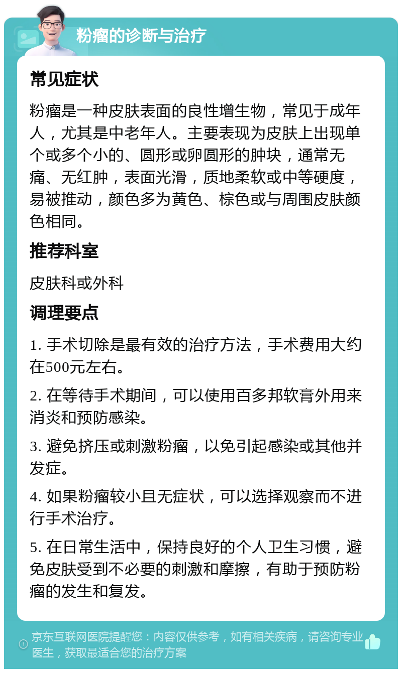 粉瘤的诊断与治疗 常见症状 粉瘤是一种皮肤表面的良性增生物，常见于成年人，尤其是中老年人。主要表现为皮肤上出现单个或多个小的、圆形或卵圆形的肿块，通常无痛、无红肿，表面光滑，质地柔软或中等硬度，易被推动，颜色多为黄色、棕色或与周围皮肤颜色相同。 推荐科室 皮肤科或外科 调理要点 1. 手术切除是最有效的治疗方法，手术费用大约在500元左右。 2. 在等待手术期间，可以使用百多邦软膏外用来消炎和预防感染。 3. 避免挤压或刺激粉瘤，以免引起感染或其他并发症。 4. 如果粉瘤较小且无症状，可以选择观察而不进行手术治疗。 5. 在日常生活中，保持良好的个人卫生习惯，避免皮肤受到不必要的刺激和摩擦，有助于预防粉瘤的发生和复发。