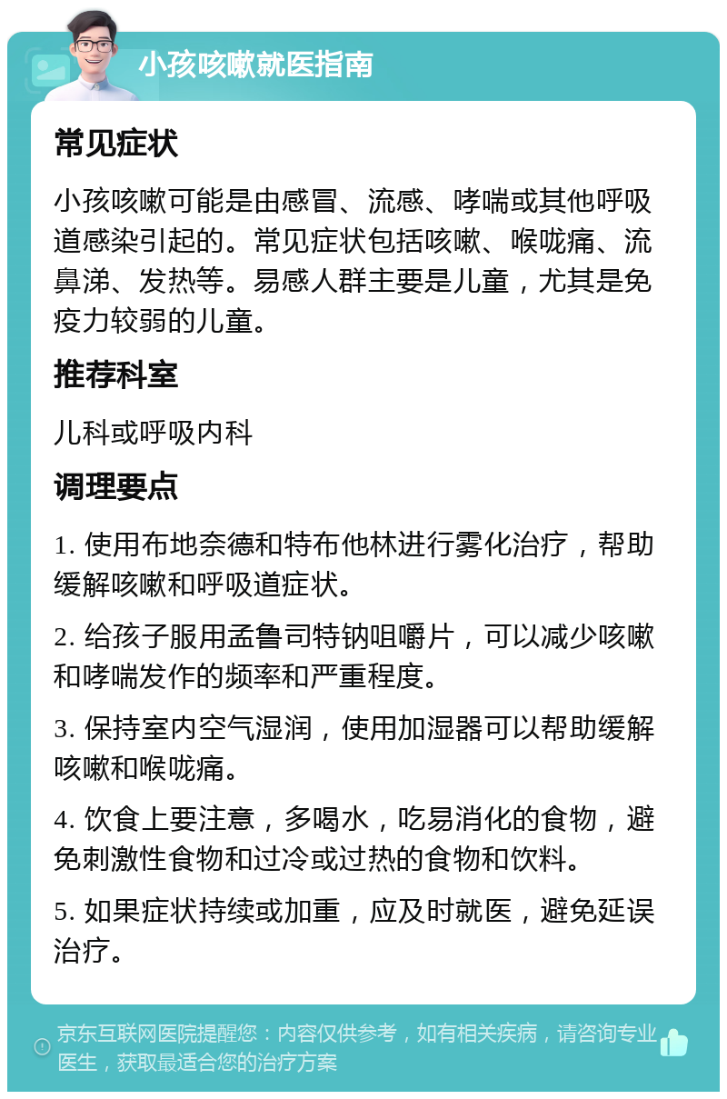 小孩咳嗽就医指南 常见症状 小孩咳嗽可能是由感冒、流感、哮喘或其他呼吸道感染引起的。常见症状包括咳嗽、喉咙痛、流鼻涕、发热等。易感人群主要是儿童，尤其是免疫力较弱的儿童。 推荐科室 儿科或呼吸内科 调理要点 1. 使用布地奈德和特布他林进行雾化治疗，帮助缓解咳嗽和呼吸道症状。 2. 给孩子服用孟鲁司特钠咀嚼片，可以减少咳嗽和哮喘发作的频率和严重程度。 3. 保持室内空气湿润，使用加湿器可以帮助缓解咳嗽和喉咙痛。 4. 饮食上要注意，多喝水，吃易消化的食物，避免刺激性食物和过冷或过热的食物和饮料。 5. 如果症状持续或加重，应及时就医，避免延误治疗。