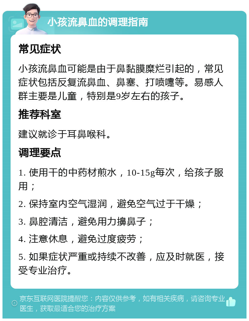 小孩流鼻血的调理指南 常见症状 小孩流鼻血可能是由于鼻黏膜糜烂引起的，常见症状包括反复流鼻血、鼻塞、打喷嚏等。易感人群主要是儿童，特别是9岁左右的孩子。 推荐科室 建议就诊于耳鼻喉科。 调理要点 1. 使用干的中药材煎水，10-15g每次，给孩子服用； 2. 保持室内空气湿润，避免空气过于干燥； 3. 鼻腔清洁，避免用力擤鼻子； 4. 注意休息，避免过度疲劳； 5. 如果症状严重或持续不改善，应及时就医，接受专业治疗。