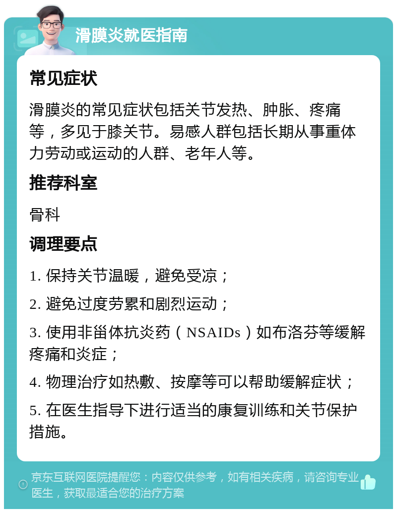 滑膜炎就医指南 常见症状 滑膜炎的常见症状包括关节发热、肿胀、疼痛等，多见于膝关节。易感人群包括长期从事重体力劳动或运动的人群、老年人等。 推荐科室 骨科 调理要点 1. 保持关节温暖，避免受凉； 2. 避免过度劳累和剧烈运动； 3. 使用非甾体抗炎药（NSAIDs）如布洛芬等缓解疼痛和炎症； 4. 物理治疗如热敷、按摩等可以帮助缓解症状； 5. 在医生指导下进行适当的康复训练和关节保护措施。