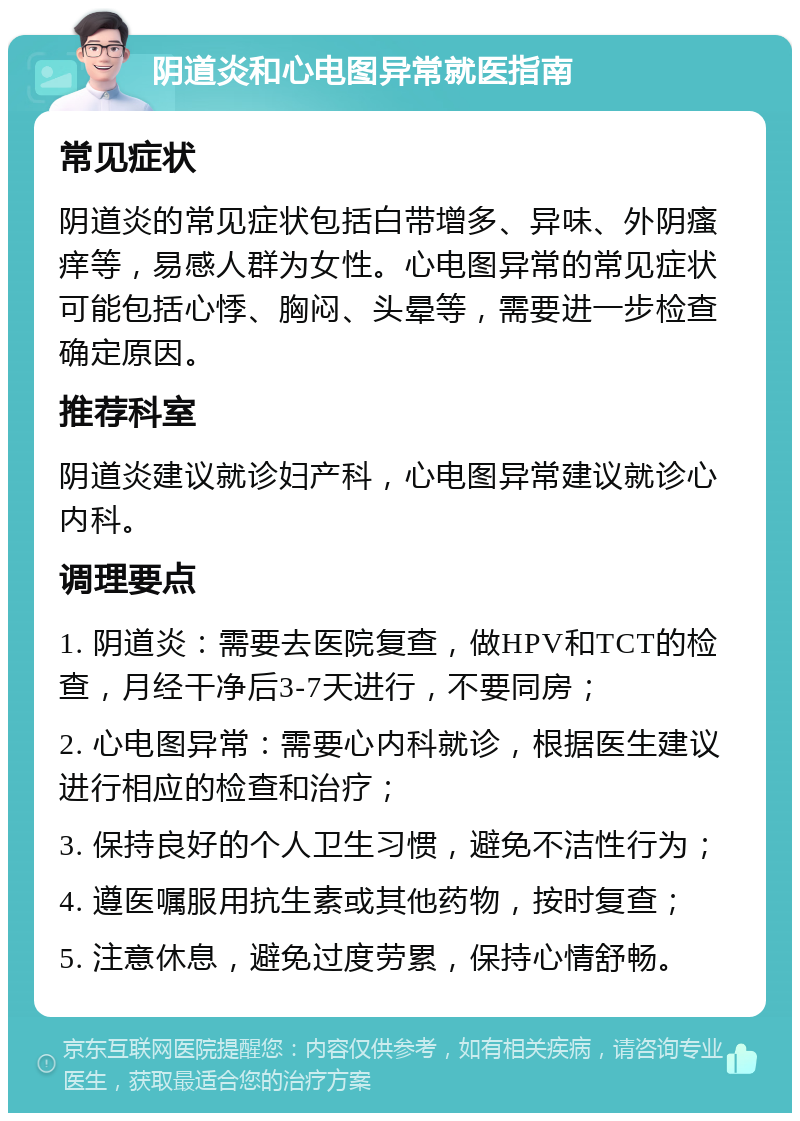 阴道炎和心电图异常就医指南 常见症状 阴道炎的常见症状包括白带增多、异味、外阴瘙痒等，易感人群为女性。心电图异常的常见症状可能包括心悸、胸闷、头晕等，需要进一步检查确定原因。 推荐科室 阴道炎建议就诊妇产科，心电图异常建议就诊心内科。 调理要点 1. 阴道炎：需要去医院复查，做HPV和TCT的检查，月经干净后3-7天进行，不要同房； 2. 心电图异常：需要心内科就诊，根据医生建议进行相应的检查和治疗； 3. 保持良好的个人卫生习惯，避免不洁性行为； 4. 遵医嘱服用抗生素或其他药物，按时复查； 5. 注意休息，避免过度劳累，保持心情舒畅。