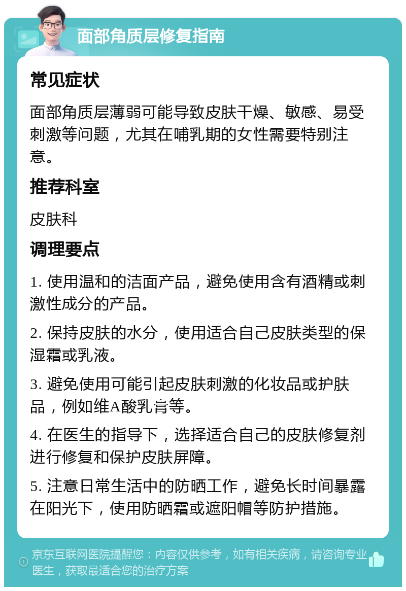 面部角质层修复指南 常见症状 面部角质层薄弱可能导致皮肤干燥、敏感、易受刺激等问题，尤其在哺乳期的女性需要特别注意。 推荐科室 皮肤科 调理要点 1. 使用温和的洁面产品，避免使用含有酒精或刺激性成分的产品。 2. 保持皮肤的水分，使用适合自己皮肤类型的保湿霜或乳液。 3. 避免使用可能引起皮肤刺激的化妆品或护肤品，例如维A酸乳膏等。 4. 在医生的指导下，选择适合自己的皮肤修复剂进行修复和保护皮肤屏障。 5. 注意日常生活中的防晒工作，避免长时间暴露在阳光下，使用防晒霜或遮阳帽等防护措施。