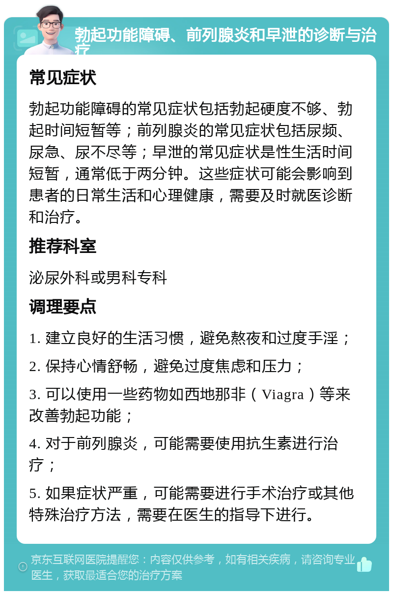 勃起功能障碍、前列腺炎和早泄的诊断与治疗 常见症状 勃起功能障碍的常见症状包括勃起硬度不够、勃起时间短暂等；前列腺炎的常见症状包括尿频、尿急、尿不尽等；早泄的常见症状是性生活时间短暂，通常低于两分钟。这些症状可能会影响到患者的日常生活和心理健康，需要及时就医诊断和治疗。 推荐科室 泌尿外科或男科专科 调理要点 1. 建立良好的生活习惯，避免熬夜和过度手淫； 2. 保持心情舒畅，避免过度焦虑和压力； 3. 可以使用一些药物如西地那非（Viagra）等来改善勃起功能； 4. 对于前列腺炎，可能需要使用抗生素进行治疗； 5. 如果症状严重，可能需要进行手术治疗或其他特殊治疗方法，需要在医生的指导下进行。