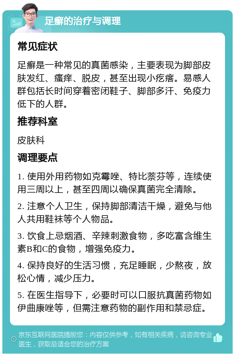 足癣的治疗与调理 常见症状 足癣是一种常见的真菌感染，主要表现为脚部皮肤发红、瘙痒、脱皮，甚至出现小疙瘩。易感人群包括长时间穿着密闭鞋子、脚部多汗、免疫力低下的人群。 推荐科室 皮肤科 调理要点 1. 使用外用药物如克霉唑、特比萘芬等，连续使用三周以上，甚至四周以确保真菌完全清除。 2. 注意个人卫生，保持脚部清洁干燥，避免与他人共用鞋袜等个人物品。 3. 饮食上忌烟酒、辛辣刺激食物，多吃富含维生素B和C的食物，增强免疫力。 4. 保持良好的生活习惯，充足睡眠，少熬夜，放松心情，减少压力。 5. 在医生指导下，必要时可以口服抗真菌药物如伊曲康唑等，但需注意药物的副作用和禁忌症。