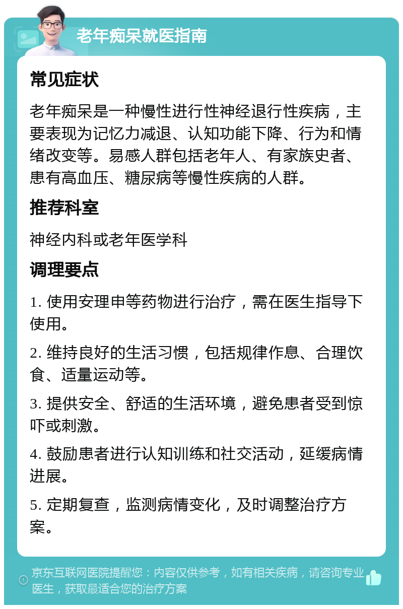 老年痴呆就医指南 常见症状 老年痴呆是一种慢性进行性神经退行性疾病，主要表现为记忆力减退、认知功能下降、行为和情绪改变等。易感人群包括老年人、有家族史者、患有高血压、糖尿病等慢性疾病的人群。 推荐科室 神经内科或老年医学科 调理要点 1. 使用安理申等药物进行治疗，需在医生指导下使用。 2. 维持良好的生活习惯，包括规律作息、合理饮食、适量运动等。 3. 提供安全、舒适的生活环境，避免患者受到惊吓或刺激。 4. 鼓励患者进行认知训练和社交活动，延缓病情进展。 5. 定期复查，监测病情变化，及时调整治疗方案。