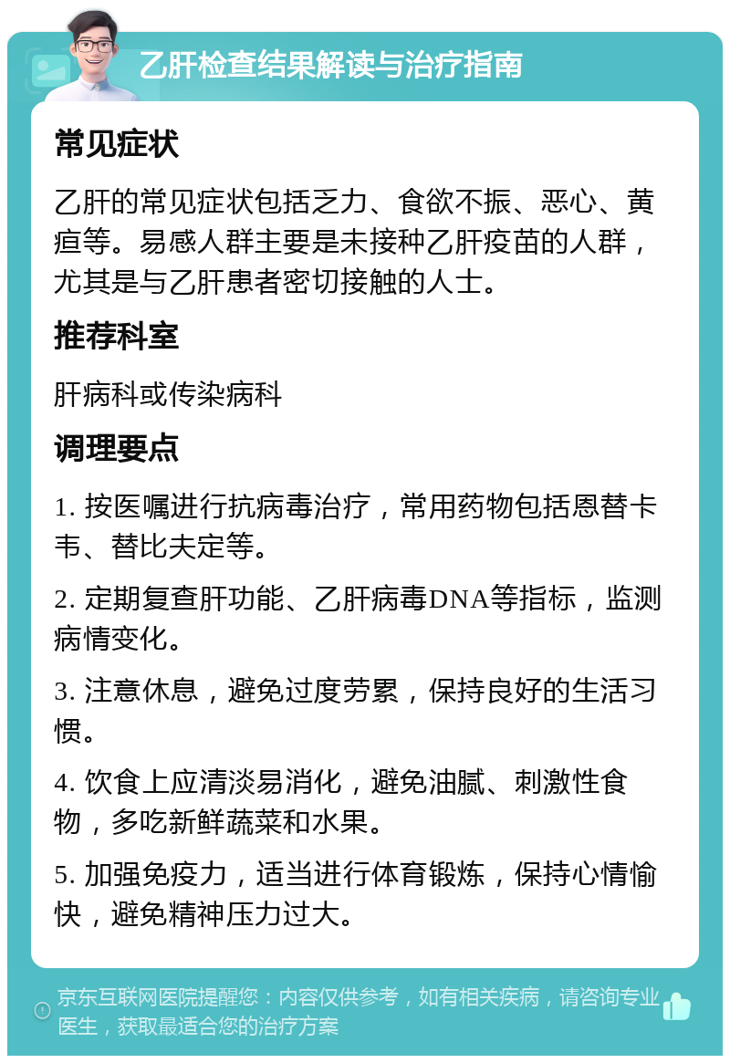 乙肝检查结果解读与治疗指南 常见症状 乙肝的常见症状包括乏力、食欲不振、恶心、黄疸等。易感人群主要是未接种乙肝疫苗的人群，尤其是与乙肝患者密切接触的人士。 推荐科室 肝病科或传染病科 调理要点 1. 按医嘱进行抗病毒治疗，常用药物包括恩替卡韦、替比夫定等。 2. 定期复查肝功能、乙肝病毒DNA等指标，监测病情变化。 3. 注意休息，避免过度劳累，保持良好的生活习惯。 4. 饮食上应清淡易消化，避免油腻、刺激性食物，多吃新鲜蔬菜和水果。 5. 加强免疫力，适当进行体育锻炼，保持心情愉快，避免精神压力过大。