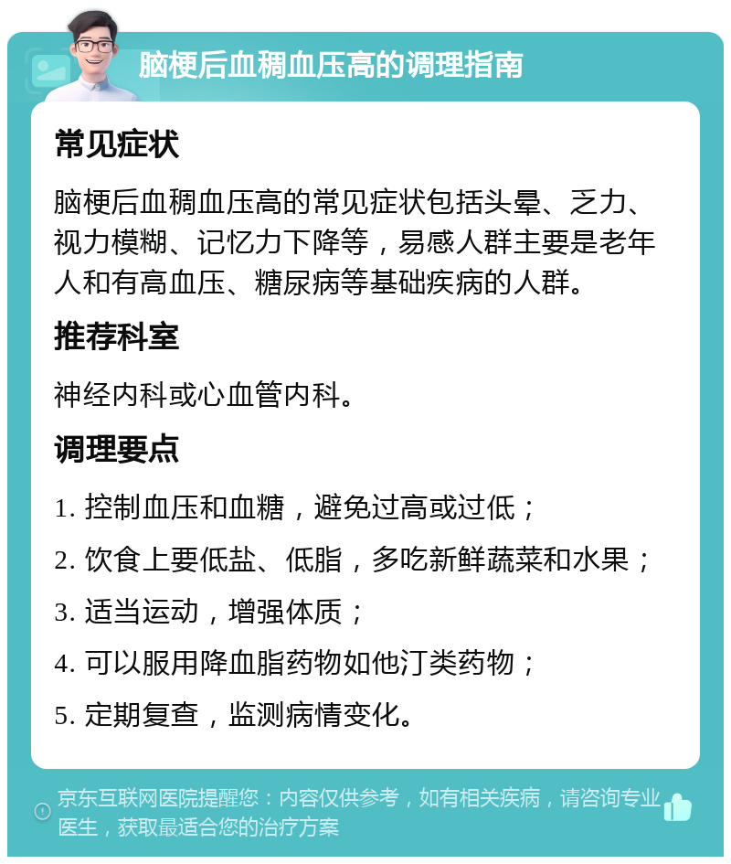 脑梗后血稠血压高的调理指南 常见症状 脑梗后血稠血压高的常见症状包括头晕、乏力、视力模糊、记忆力下降等，易感人群主要是老年人和有高血压、糖尿病等基础疾病的人群。 推荐科室 神经内科或心血管内科。 调理要点 1. 控制血压和血糖，避免过高或过低； 2. 饮食上要低盐、低脂，多吃新鲜蔬菜和水果； 3. 适当运动，增强体质； 4. 可以服用降血脂药物如他汀类药物； 5. 定期复查，监测病情变化。