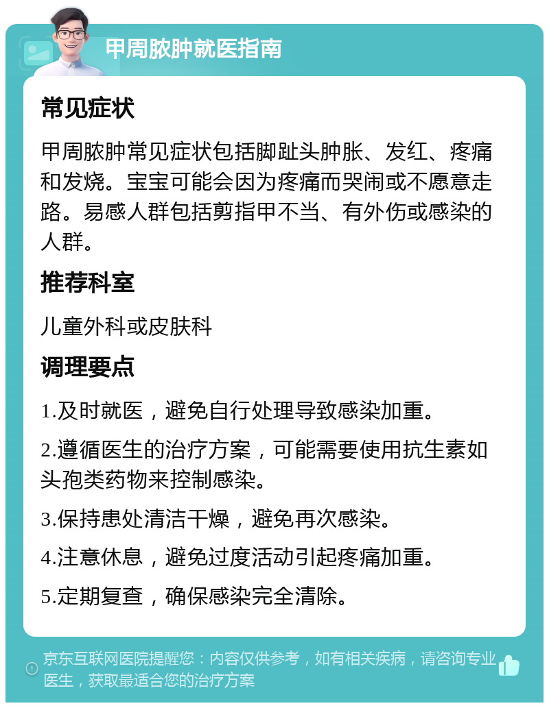 甲周脓肿就医指南 常见症状 甲周脓肿常见症状包括脚趾头肿胀、发红、疼痛和发烧。宝宝可能会因为疼痛而哭闹或不愿意走路。易感人群包括剪指甲不当、有外伤或感染的人群。 推荐科室 儿童外科或皮肤科 调理要点 1.及时就医，避免自行处理导致感染加重。 2.遵循医生的治疗方案，可能需要使用抗生素如头孢类药物来控制感染。 3.保持患处清洁干燥，避免再次感染。 4.注意休息，避免过度活动引起疼痛加重。 5.定期复查，确保感染完全清除。