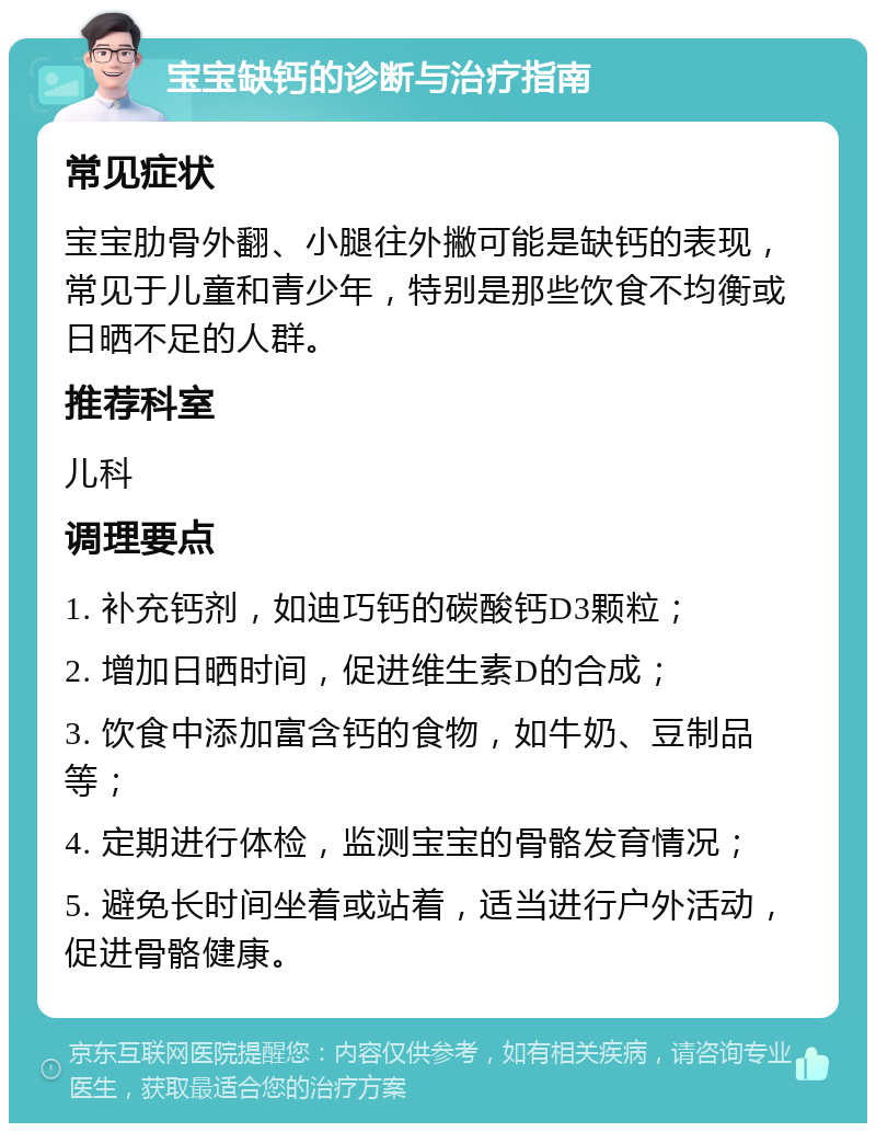 宝宝缺钙的诊断与治疗指南 常见症状 宝宝肋骨外翻、小腿往外撇可能是缺钙的表现，常见于儿童和青少年，特别是那些饮食不均衡或日晒不足的人群。 推荐科室 儿科 调理要点 1. 补充钙剂，如迪巧钙的碳酸钙D3颗粒； 2. 增加日晒时间，促进维生素D的合成； 3. 饮食中添加富含钙的食物，如牛奶、豆制品等； 4. 定期进行体检，监测宝宝的骨骼发育情况； 5. 避免长时间坐着或站着，适当进行户外活动，促进骨骼健康。